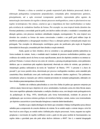 Portanto, o clima se constitui no grande responsável pela dinâmica processual, desde a
elaboração pedogenética (componente perpendicular), comandada pêlos intemperismos químicos,
principalmente, até a ação erosional (componente paralelo), representada pêlos agentes da
meteorização (movimentos do regolito e demais processos morfogenéticos, como os pluvioerosivos nas
regiões in-tertropicais). Em síntese, conclui-se que a importância do fator morfòclimático se traduz
pela existência de verdadeiras famílias de formas. Por exemplo: na zona tropical ümida (domínio das
florestas) predomina a convexidade geral do perfil, com declives médios elevados; o modelado é comandado pela
alteração química, com processos mecânicos subordinados (reptação, escorregamento). Na zona tropical seca
(domínio dos cerrados) as formas são menos convexizadas e tendem a um perfil geral retilíneo (topo de
interflúvios pediplanados); a desagregação mecânica é fraca e a alteração química é atenuada pela estação seca
prolongada. Tais exemplos de diferenciações morfológicas gerais são justificados pela noção de frequência
(intensidade de dissecação, comandada pelofatorclimáticoereaçãoestrutural).
Ainda, quanto ao fator climático, deve-se considerar a sua participação pretérita (paleoclima) na
forma resultante da vertente. Assim, o modelado atual é resultante de processos morfoclimáticos pretéritos, cujas
evidências são sentidas através da forma ou mais especificamente, através dos depósitos correlativos ou estrutura su-
perficial. Portanto, é comum observar em cortes de vertentes, a presença de paleopavimentos, como pedimentos
detríticos, que se caracterizam pela sequência deposicional, observada em soleira de vertente, que permitem a
interpretação genética (utilizando-se da teoria do "atualismo" de Hutton, 1797: "o presente é a chave do
passado"), por recuo paralelo desta, determinada por processo morfogenético mecânico, assim entendido pela
característica física identificada como pela morfoscopia dos sedimentos (detritos angulosos). Tais pedimentos
normalmente acham-se inumados por colúvios (material proveniente de montante) pedogenizados, elaborados em
fasesclimáticaspenecontemporâneas(climatímido).
Também são evidências paleoclimáticas as stone-lines (linhas de pedras que aparecem sotopostas por
colúvios atuais), baixos-ter-raços (depósitos de seixos arredondados, localizados acima dos leitos fluviais atuais),
bem como superfícies aplainadas (relacionadas a condições climáticas secas, com duração muito prolongada-teoria
da pediplanação de King, 1955), identificadas pela forma horizontalizada, resultante do processo de
pediplanação, que seccionou estrutura geológica de resistência litológica variada, muitas vezes testemunhadas
por depósitos característicos (comobancadas ferruginosas emateriais detrito-lateralizados).
Acredita-se que a rápida abordagem dos fatores que comandamobalançomorfogenéticopossaoferecer
subsídios para a compreensão do conceito dinâmico da vertente. Se no sentido amplo a vertente integra o nível de
base local ou curso d'água, no sentido estrito é definida pelas relações processuais. Assim, enquanto nas regiões
periglaciais o movimento do regolito (solifluxão) ocorre a partir de dois graus (umbral de funcionamento), nas
regiões áridas a gravidade pura não pode afetar declives inferiores a 40/45°. Isto é, o material desagregado
 
