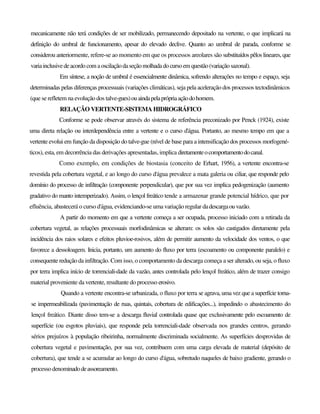 mecanicamente não terá condições de ser mobilizado, permanecendo depositado na vertente, o que implicará na
definição do umbral de funcionamento, apesar do elevado declive. Quanto ao umbral de parada, conforme se
considerou anteriormente, refere-se ao momento em que os processos areolares são substituídos pêlos lineares, que
variainclusivedeacordocom aoscilaçãodaseçãomolhadadocursoem questão(variaçãosazonal).
Em síntese, a noção de umbral é essencialmente dinâmica, sofrendo alterações no tempo e espaço, seja
determinadas pelas diferenças processuais (variações climáticas), seja pela aceleração dos processos tectodinâmicos
(que se refletem na evolução dos talve-gues)ouaindapelaprópriaaçãodohomem.
RELAÇÃO VERTENTE-SISTEMA HIDROGRÁFICO
Conforme se pode observar através do sistema de referência preconizado por Penck (1924), existe
uma direta relação ou interdependência entre a vertente e o curso d'água. Portanto, ao mesmo tempo em que a
vertente evolui em função da disposição do talve-gue (nível de base para a intensificação dos processos morfogené-
ticos), esta, em decorrência das derivações apresentadas, implica diretamenteocomportamentodocanal.
Como exemplo, em condições de biostasia (conceito de Erhart, 1956), a vertente encontra-se
revestida pela cobertura vegetal, e ao longo do curso d'água prevalece a mata galeria ou ciliar, que responde pelo
domínio do processo de infiltração (componente perpendicular), que por sua vez implica pedogenização (aumento
gradativo do manto intemperizado). Assim, o lençol freático tende a armazenar grande potencial hídrico, que por
efluência, abastecerá o curso d'água, evidenciando-se uma variação regular dadescargaouvazão.
A partir do momento em que a vertente começa a ser ocupada, processo iniciado com a retirada da
cobertura vegetal, as relações processuais morfodinâmicas se alteram: os solos são castigados diretamente pela
incidência dos raios solares e efeitos pluvioe-rosivos, além de permitir aumento da velocidade dos ventos, o que
favorece a dessoloagem. Inicia, portanto, um aumento do fluxo por terra (escoamento ou componente paralelo) e
consequente redução da infiltração. Com isso, o comportamento da descarga começa a ser alterado, ou seja, o fluxo
por terra implica início de torrenciali-dade da vazão, antes controlada pelo lençol freático, além de trazer consigo
material proveniente da vertente, resultante do processo erosivo.
Quando a vertente encontra-se urbanizada, o fluxo por terra se agrava, uma vez que a superfície torna-
se impermeabilizada (pavimentação de ruas, quintais, cobertura de edificações...), impedindo o abastecimento do
lençol freático. Diante disso tem-se a descarga fluvial controlada quase que exclusivamente pelo escoamento de
superfície (ou esgotos pluviais), que responde pela torrenciali-dade observada nos grandes centros, gerando
sérios prejuízos à população ribeirinha, normalmente discriminada socialmente. As superfícies desprovidas de
cobertura vegetal e pavimentação, por sua vez, contribuem com uma carga elevada de material (depósito de
cobertura), que tende a se acumular ao longo do curso d'água, sobretudo naqueles de baixo gradiente, gerando o
processo denominadodeassoreamento.
 