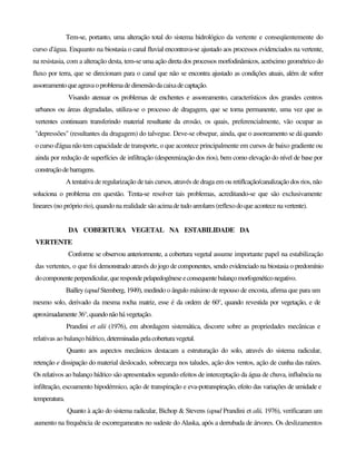 Tem-se, portanto, uma alteração total do sistema hidrológico da vertente e conseqüentemente do
curso d'água. Enquanto na biostasia o canal fluvial encontrava-se ajustado aos processos evidenciados na vertente,
na resistasia, com a alteração desta, tem-se uma ação direta dos processos morfodinâmicos, acréscimo geométrico do
fluxo por terra, que se direcionam para o canal que não se encontra ajustado as condições atuais, além de sofrer
assoreamento queagravaoproblemadedimensãodacaixadecaptação.
Visando atenuar os problemas de enchentes e assoreamento, característicos dos grandes centros
urbanos ou áreas degradadas, utiliza-se o processo de dragagem, que se torna permanente, uma vez que as
vertentes continuam transferindo material resultante da erosão, os quais, preferencialmente, vão ocupar as
"depressões" (resultantes da dragagem) do talvegue. Deve-se obsepar, ainda, que o assoreamento se dá quando
o curso d'água não tem capacidade de transporte, o que acontece principalmente em cursos de baixo gradiente ou
ainda por redução de superfícies de infiltração (desperenização dos rios), bem como elevação do nível de base por
construçãodebarragens.
A tentativa de regularização de tais cursos, através de draga em ou retiflcação/canalização dos rios, não
soluciona o problema em questão. Tenta-se resolver tais problemas, acreditando-se que são exclusivamente
lineares (no próprio rio), quando na realidade sãoacimadetudoareolares(reflexodoqueacontecenavertente).
DA COBERTURA VEGETAL NA ESTABILIDADE DA
VERTENTE
Conforme se observou anteriormente, a cobertura vegetal assume importante papel na estabilização
das vertentes, o que foi demonstrado através do jogo de componentes, sendo evidenciado na biostasia o predomínio
docomponenteperpendicular,querespondepelapedogêneseeconsequentebalançomorfogenéticonegativo.
Bailley (apud Stemberg, 1949), medindo o ângulo máximo de repouso de encosta, afirma que para um
mesmo solo, derivado da mesma rocha matriz, esse é da ordem de 60°, quando revestida por vegetação, e de
aproximadamente36°,quandonãohávegetação.
Prandini et alii (1976), em abordagem sistemática, discorre sobre as propriedades mecânicas e
relativas ao balanço hídrico, determinadaspelacoberturavegetal.
Quanto aos aspectos mecânicos destacam a estruturação do solo, através do sistema radicular,
retenção e dissipação do material deslocado, sobrecarga nos taludes, ação dos ventos, ação de cunha das raízes.
Os relativos ao balanço hídrico são apresentados segundo efeitos de interceptação da água de chuva, influência na
infiltração, escoamento hipodérmico, ação de transpiração e eva-potranspiração, efeito das variações de umidade e
temperatura.
Quanto à ação do sistema radicular, Bichop & Stevens (apud Prandini et alii, 1976), verificaram um
aumento na frequência de escorregameatos no sudeste do Alaska, após a derrubada de árvores. Os deslizamentos
 