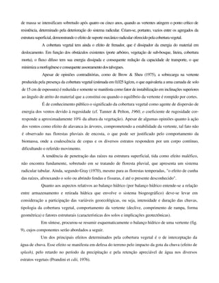 de massa se intensificam sobretudo após quatro ou cinco anos, quando as vertentes atingem o ponto crítico de
resistência, determinado pela deterioração do sistema radicular. Criam-se, portanto, vazios entre os agregados da
estruturasuperficial,demonstrandooefeito desuportemecânico radicularoferecidopelacoberturavegetal.
A cobertura vegetal tem ainda o efeito de frenador, que é dissipador da energia do material em
deslocamento. Em função dos obstáculos existentes (porte arbóreo, vegetação de sub-bosque, liteira, cobertura
morta), o fluxo difuso tem sua energia dissipada e consequente redução da capacidade de transporte, o que
minimiza amorfogêneseeconsequenteassoreamentodostalvegues.
Apesar de opiniões contraditórias, como de Brow & Sheu (1975), a sobrecarga na vertente
produzida pela presença da cobertura vegetal (estimada em 0,025 kg/cm, o que equivaleria a uma camada de solo
de 15 cm de espessura) é reduzida e somente se manifesta como fator de instabilização em inclinações superiores
ao ângulo de atrito do material que a constitui ou quando o equilíbrio da vertente é rompido por cortes.
É de conhecimento público o significado da cobertura vegetal como agente de dispersão de
energia dos ventos devido à rugosidade (cf. Tanner & Pelton, 1960, o coeficiente de rugosidade cor-
responde a aproximadamente 10% da altura da vegetação). Apesar de algumas opiniões quanto à ação
dos ventos como efeito de alavanca às árvores, comprometendo a estabilidade da vertente, tal fato não
é observado nas florestas pluviais de encosta, o que pode ser justificado pelo comportamento da
biomassa, onde a coalescência de copas e os diversos estratos respondem por um corpo contínuo,
dificultando o referido movimento.
A tendência de penetração das raízes na estrutura superficial, tida como efeito maléfico,
não encontra fundamente, sobretudo em se tratando de floresta pluvial, que apresenta um sistema
radicular tabular. Ainda, segundo Gray (1970), mesmo para as florestas temperadas, "o efeito de cunha
das raízes, afrouxando o solo ou abrindo fendas e fissuras, é até o presente desconhecido".
Quanto aos aspectos relativos ao balanço hídrico (por balanço hídrico entende-se a relação
entre armazenamento e retirada hídrica que envolve o sistema biogeográfico) deve-se levar em
consideração a participação das variáveis geoecológicas, ou seja, intensidade e duração das chuvas,
tipologia da cobertura vegetal, comportamento da vertente (declive, comprimento de rampa, forma
geométrica) e fatores estruturais (características dos solos e implicações geotectônicas).
Em síntese, procurou-se resumir esquematicamente o balanço hídrico de uma vertente (fig.
9), cujos componentes serão abordados a seguir.
Um dos principais efeitos determinados pela cobertura vegetal é o de interceptação da
água de chuva. Esse efeito se manifesta em defesa do terreno pelo impacto da gota da chuva (efeito de
splash), pelo retardo no período da precipitação e pela retenção apreciável de água nos diversos
estratos vegetais (Prandini et cdii, 1976).
 