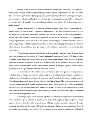 Sternberg (1949), ao analisar o problema de enchentes e movimentos coletivos no vale do Paraíba,
afirma que em condições florestais o regime hidrológico tinha o seguinte comportamento: R = P-I-T-E-S, onde
R é o escoamento superficial (runoff); P, a precipitação; I, a interceptação pelo folhame; T, a transpiração vegetal;
E, a evaporação do solo; e S a infiltração no solo. Ressalta que com a ocupação humana, "todos os subtraendos
do segundo termo da equação foram profundamente afetados; com exceção de E, decresceram com o
desflorestamento".
Segundo Kittredge (1937), "o dossel de folhas intercepta em média, 10 a 25% da precipitação e,
durante chuviscos de pequena duração, chega a deter 100% da chuva caída. Essa água é direta-mente evaporada,
não atingindo o solo. Equivale, praticamente, a reduzir a pluviosidade da região de uma idêntica proposição".
Freise (1936), ainda referindo-se à mata pluvial, relata que "em um mês de chuva forte, 24,7% da precipitação
alcançou o pluviômetro e em um mês de chuva fina contínua, essa porcentagem foi em torno de 35,5%". Assim, ao
mesmo tempo em que a cobertura vegetal impede o efeito de splash, evita a desagregação mecânica do solo, reduz
substancialmente a quantidade de água que chega ao solo, limitando o escoamento e consequente atividade
pluvioerosiva.
A importância do escoamento hipodérmico ou de sub superfície ("underflow") varia de acordo com as
características dos solos, podendo atingir 80% da vazão total escoada nas encostas (Castany, 1967). Deve-se, ainda,
considerar o fator declividade e comprimento de rampa: "quanto maior distância a água tiver que percorrer em
regime de escoamento hipodérmico, maiores serão as oportunidades de sua infiltração no maciço. De outra
forma, quanto mais interceptado estiver o corpo de raízes por linhas de drenagem superficial, maiores serão as
possibilidades deessaágua retornar àsuperfície" (Prandini et alii, 1976).
O escoamento de subsuperfície assume importância capital como processo morfogenético, ao
contribuir para a redução das pressões neutras negativas e conseqüentemente favorecer a tendência ao
cisalhamento (eliminação da resistência de atrito), ou quando o equilíbrio da vertente é rompido por cortes.
Exemplos de deslizamento de massas são observados com frequência na Serra do Mar, em decorrência de cortes de
vertentes para a construção de estradas. A manutenção da cobertura vegetal contribui para a infiltração, a montante
do referido corte que, através do escoamento hipodérmico, proporciona a redução das pressões neutras negativas,
cujo volume de material intemperizado, por falta de sustentação a jusante (gerada pelo corte), implica cisalhamento
ou consequenteescorregamentodemassa.
A transpiração vegetal assume uma certa importância na reduçãode escorregamentooudeslizamento de
massa, considerando que a saturação do regolito, acima mencionada, implica redução das pressões neutras
negativas. Como as áreas florestadas apresentam uma infiltração absoluta moderada e o processo de evapo-
transpiração é contínuo (cf. Rawitscher, 1952, as florestas transpiram diariamente aproximadamente 3 mm de
precipitação, o que equivale a um total de 1.100 mm anuais), prevê-se uma certa condição de estabilidade da
 