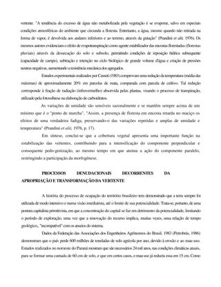vertente. "A tendência do excesso de água não metabolizada pela vegetação é se evaporar, salvo em especiais
condições atmosféricas do ambiente que circunda a floresta. Entretanto, a água, mesmo quando não retirada na
forma de vapor, é devolvida aos andares inferiores e ao terreno, através da gutação" (Prandini et alii, 1976). Os
mesmos autores evidenciamoefeitodeevapotranspiraçãocomoagenteestabilizadordasencostasflorestadas (florestas
pluviais) através da dessecação do solo e subsolo, permitindo condições de reposição hídrica subsequente
(capacidade de campo), subtração e retenção no ciclo biológico de grande volume d'água e criação de pressões
neutrasnegativas,aumentando aresistênciamecânicadosagregados.
EstudosexperimentaisrealizadosporCasseti(1983)comprovamumareduçãodatemperatura(médiadas
máximas) de aproximadamente 20% em parcelas de mata, comparada com parcela de cultivo. Tal redução
corresponde à fração de radiação (infravermelho) absorvida pelas plantas, visando o processo de transpiração,
utilizado pelafotossíhtesenaelaboraçãode carboidratos.
As variações de umidade são sensíveis sazonalmente e se mantêm sempre acima de um
mínimo que é o "ponto de murcha". "Assim, a presença de floresta em encosta retarda no maciço os
efeitos de uma verdadeira fadiga, preservando-o das variações repetidas e amplas de umidade e
temperatura" (Prandini et alii, 1976, p. 17).
Em síntese, conclui-se que a cobertura vegetal apresenta uma importante função na
estabilização das vertentes, contribuindo para a intensificação do componente perpendicular e
consequente pedo-genização, ao mesmo tempo em que atenua a ação do componente paralelo,
restringindo a participação da morfogênese.
PROCESSOS DENUDACIONAIS DECORRENTES DA
APROPRIAÇÃO E TRANSFORMAÇÃO DA VERTENTE
A história do processo de ocupação do território brasileiro tem demonstrado que a terra sempre foi
utilizadademodo intensivo e numa visão imediatista, até o limite de sua potencialidade. Trata-se,portanto, deuma
postura capitalista primitivista, em que a concentração do capital se faz em detrimento da potencialidade, limitando
o período de exploração, uma vez que a renovação do recurso implica, muitas vezes, uma relação de tempo
geológico,, "incompatível"comosanseiosdosistema.
Dados da Federação das Associações dos Engenheiros Agrônomos do Brasil, 1983 (Petrobrás, 1986)
demonstram que o país perde 600 milhões de toneladas de solo agrícola por ano, devido à erosão e ao mau uso.
Estudos realizados no noroeste do Paraná mostramquesãonecessários24mil anos,nascondições climáticas atuais,
para se formar uma camada de 60 cm de solo, e que em certos casos, o mau uso já reduziu essa em 15 cm. Como
 