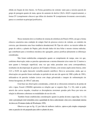 obtida em função de dois fatores. A) Forma geométrica da vertente: tanto para a terceira parcela do
grupo de pastagem quanto de mata, apesar do aumento do declive (36,0 e 40,6% respectivamente), a
forma CV (comprimento côncavo) que difere do domínio W (comprimento levemente convexizado),
parece se constituir na principal justificativa.
Nesse momento deve-se lembrar do sistema de referência de Penck (1924), em que a forma
côncava caracteriza uma condição de estágio final do processo erosivo da vertente, ao contrário da
convexa, que demonstra uma fraca tendência denudacional; B) Tipo de cultivo: no terceiro talhão do
grupo de cultivo, o plantio do Napier, pelo elevado índice de área foliar e mesmo sistema radicular,
que contribuem para a resistência mecânica dos agregados, parece justificar plenamente as diferenças
consideradas.
Não foram estabelecidas comparações quanto ao comprimento de rampa, uma vez que,
conforme observação, todas as parcelas apresentavam a mesma dimensão (eixo maior de 12 metros) e
nem quanto à formação superficial, uma vez que todas possuíam uma certa correspondência,
resultantes da decomposição de gnaisses do Complexo Goiano, com textura argilo-areno-limosa, entre
12,5 a 25,0% de argila (latossolo vermelho-amarelo eutrófico). Deve-se acrescentar, ainda, que as
observações em questão foram realizadas no período de um ano (de agosto de 1980 a julho de 1981),
utilizando-se de parcelas isoladas (cercas com chapa galvanizada e tanques de sedimentação) de
formas hexagonais, de 100 m2
cada uma.
Com base nas observações consideradas, a título de se oferecerem estimativas de perdas de
solo e água, Casseti (1984/86) apresentou as relações que se seguem (figs. 9 e 10), onde se pode,
através das curvas traçadas, visualizar as discrepâncias erosionais geradas pelo fluxo por terra em
relação às diferentes coberturas ou modalidades de uso do solo.
Também foram estabelecidas considerações quanto às perdas de terra e água (figs. 11 e 12)
entre a precipitação total (entendida como a quantidade de chuva caída durante o dia) com a intensidade máxima
de chuva em 30 minutos (índice deWischmeier, 1959).
Observa-se que na fig. 12, por falta de melhores indícios, optou-se pela simples comparação
entre as parcelas de solo preparado para cultivo e plantio de arroz.
 