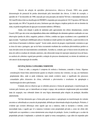 Através da seleção de episódios pluvioerosivos, obteve-se (Casseti, 1983) uma grande
demonstração do potencial de perdas determinado pela intensidade das chuvas. A título de exemplo, o
episódio de 17 de dezembro de 1980, marcado por uma precipita cão total de 76,9 mm. e intensidade máxima de
28,3 mm/30 (chuvaforte na classificação do INEMET), respondeu por uma perda de 118,71 kg-terra e 867 litros de
água escoada, nos 100 m2
da parcela de arroz, fenómeno que não chegou a implicar perda de solo no domínio da
mata, ou perda insignificante de água por escoamento(inferiora100litros).
Ainda, com relação à perda de nutrientes pelo agravamento dos efeitos denudacionais, conclui
Casseti (1983) que não existe umadependência direta entresolubilizaçãodos elementos químicos analisados em suas
observações (perdas de cálcio, magnésio, potássio e fósforo, contidas nas águas excedentes) com a quantidade de
água escoada. "A perda por solubilização acha-se vinculada ao estado químico da superfície, a qual encontra-se de
certa forma ré lacionada à cobertura vegetal." Assim sendo, através da pesquis; experimental, constatou-se que
as áreas de mata e pastagens, ape sar do baixo escoamento resultante das ocorrências pluviométricas perdem os
mais elevados teores de macronutrientes considerados. Acredita-se, contudo, que os baixos teores de perdas nas
áreas de cultivos resultam de retiradas anteriores, não oferecendo tempo de reposição natural por troca de bases,
ou ausência de cobertura vegetal para permitir a redução do processo denudacional, ou retorno de nutrientes ao
solo através da decomposição do restolho.
OCUPAÇÃO DA CATEGORIA VERTENTE
Como se sabe, a categoria é composta de essência e fenómeno, conteúdo e forma. Algumas
considerações foram feitas anteriormente quanto às relações externas das vertentes, ou seja, aos fenómenos
propriamente ditos, onde se pode evidenciar, num estudo evolutivo atual, o significado dos processos
comandados pêlos elementos do clima, sobretudo a pluviometria e resultantes da apropriação e
transformação do relevo pelohomem.
Contudo, deve-se observar que os referidos processo e forma de apropriação e transformação da
vertente pelo homem, que se intensificam no tempo e espaço, não acontecem simplesmente pela necessidade
inata de ocupação, mas sobretudo dentro de uma lógica determinada pelas relações de produção, discutidas
anteriormente.
Tal fato demonstra que a forma pela qual acontece a apropriação ou transformação da vertente
encontra-se subordinada ao conceito de propriedade, definida por determinada relação de produção. Portanto, é
evidente que existem diferenças entre aquele que usa a natureza, onde se incorpora a vertente, como
necessidade inata, e aquele que vê a natureza (vertente) como propriedade privada e, como tal, efeito útil,
implicando uso espontâneo e conse-nüentemente uma relação de predação. Assim, à medida que o ca-ráter da
propriedade privada é implantado, o acúmulo de capital se torna consequência, o que além de responder pelo
 