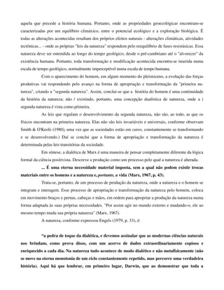 aquela que precede a história humana. Portanto, onde as propriedades geoecológicas encontram-se
caracterizadas por um equilíbrio climáxico, entre o potencial ecológico e a exploração biológica. Ë
todas as alterações acontecidas resultam dos próprios efeitos naturais - alterações climáticas, atividades
tectônicas... - onde as próprias "leis da natureza" respondem pelo reequilíbrio de fases resistásicas. Essa
natureza deve ser entendida ao longo do tempo geológico, desde o pré-cambriano até o "alvorecer" da
existência humana. Portanto, toda transformação e modificação acontecida encontra-se inserida numa
escala de tempo geológico, normalmente imperceptível numa escala de tempo humana.
Com o aparecimento do homem, em algum momento do pleistoceno, a evolução das forças
produtivas vai respondendo pelo avanço na forma de apropriação e transformação da "primeira na-
tureza", criando a "segunda natureza". Assim, conclui-se que a história do homem é uma continuidade
da história da natureza; não / existindo, portanto, uma concepção dualística de natureza, onde a i
segunda natureza é vista como primeira.
As leis que regulam o desenvolvimento da segunda natureza, não são, ao todo, as que os
físicos encontram na primeira natureza. Elas não são leis invariáveis e universais, conforme observam
Smith & O'Keefe (1980), uma vez que as sociedades estão em curso, constantemente se transformando
e se desenvolvendo.) Daí se conclui que a forma de apropriação e transformação da natureza é
determinada pelas leis transitórias da sociedade.
Em síntese, a dialética de Marx é uma maneira de pensar completamente diferente da lógica
formal da ciência positivista. Descreve a produção como um processo pelo qual a natureza é alterada.
... É uma eterna necessidade material imposta, sem a qual não podem existir trocas
materiais entre os homens e a natureza e, portanto, a vida (Marx, 1967, p. 43).
Trata-se, portanto, de um processo de produção da natureza, onde a natureza e o homem se
integram e interagem. Esse processo de apropriação e transformação da natureza pelo homem, coloca
em movimento braços e pernas, cabeças e mãos, em ordem para apropriar a produção da natureza numa
forma adaptada às suas próprias necessidades. "Por assim agir no mundo externo e mudando-o, ele ao
mesmo tempo muda sua própria natureza" (Marx, 1967).
A natureza, conforme expressou Engels (1979, p. 33), é:
“a pedra de toque da dialética, e devemos assinalar que as modernas ciências naturais
nos brindam, como prova disso, com um acervo de dados extraordinariamente copioso e
enriquecido a cada dia. Na natureza tudo acontece de modo dialético e não metafisicamente (não
se move na eterna monotonia de um ciclo constantemente repetido, mas percorre uma verdadeira
história). Aqui há que lembrar, em primeiro lugar, Darwin, que ao demonstrar que toda a
 