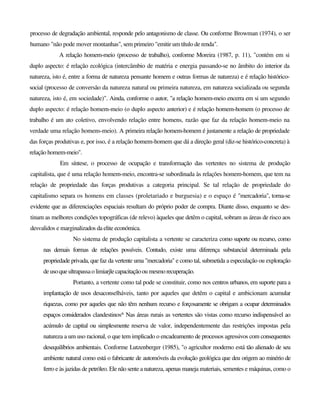 processo de degradação ambiental, responde pelo antagonismo de classe. Ou conforme Browman (1974), o ser
humano "não pode mover montanhas", sem primeiro "emitir um título de renda".
A relação homem-meio (processo de trabalho), conforme Moreira (1987, p. 11), "contém em si
duplo aspecto: é relação ecológica (intercâmbio de matéria e energia passando-se no âmbito do interior da
natureza, isto é, entre a forma de natureza pensante homem e outras formas de natureza) e é relação histórico-
social (processo de conversão da natureza natural ou primeira natureza, em natureza socializada ou segunda
natureza, isto é, em sociedade)". Ainda, conforme o autor, "a relação homem-meio encerra em si um segundo
duplo aspecto: é relação homem-meio (o duplo aspecto anterior) e é relação homem-homem (o processo de
trabalho é um ato coletivo, envolvendo relação entre homens, razão que faz da relação homem-meio na
verdade uma relação homens-meio). A primeira relação homem-homem é justamente a relação de propriedade
das forças produtivas e, por isso, é a relação homem-homem que dá a direção geral (diz-se histórico-concreta) à
relação homem-meio".
Em síntese, o processo de ocupação e transformação das vertentes no sistema de produção
capitalista, que é uma relação homem-meio, encontra-se subordinada às relações homem-homem, que tem na
relação de propriedade das forças produtivas a categoria principal. Se tal relação de propriedade do
capitalismo separa os homens em classes (proletariado e burguesia) e o espaço é "mercadoria", torna-se
evidente que as diferenciações espaciais resultam do próprio poder de compra. Diante disso, enquanto se des-
tinam as melhores condições topográficas (de relevo) àqueles que detêm o capital, sobram as áreas de risco aos
desvalidos e marginalizados da elite económica.
No sistema de produção capitalista a vertente se caracteriza como suporte ou recurso, como
nas demais formas de relações possíveis. Contudo, existe uma diferença substancial determinada pela
propriedade privada, que faz da vertente uma "mercadoria" e como tal, submetida a especulação ou exploração
deuso queultrapassaolimiarjlecapacitaçãooumesmorecuperação.
Portanto, a vertente como tal pode se constituir, como nos centros urbanos, em suporte para a
implantação de usos desaconselháveis, tanto por aqueles que detêm o capital e ambicionam acumular
riquezas, como por aqueles que não têm nenhum recurso e forçosamente se obrigam a ocupar determinados
espaços considerados clandestinos^ Nas áreas rurais as vertentes são vistas como recurso indispensável ao
acúmulo de capital ou simplesmente reserva de valor, independentemente das restrições impostas pela
natureza a um uso racional, o que tem implicado o encadeamento de processos agressivos com consequentes
desequilíbrios ambientais. Conforme Lutzenberger (1985), "o agricultor moderno está tão alienado de seu
ambiente natural como está o fabricante de automóveis da evolução geológica que deu origem ao minério de
ferro e às jazidas de petróleo. Ele não sente a natureza, apenas maneja materiais, sementes e máquinas, como o
 