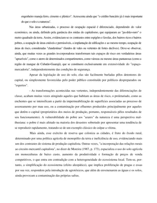 engenheiro maneja ferro, cimento e plástico". Acrescenta ainda que "o crédito bancário já é mais importante
do queo soloeanatureza".
Nas áreas urbanizadas, o processo de ocupação espacial é diferenciado, dependendo do valor
económico, ou ainda, definido pela ganância dos midas do capitalismo, que equiparam ao "pa-drão-ouro" o
metro quadrado da terra. Assim, evidenciam-se os contrastes entre espigões e favelas, dos bairros ricos e bairros
pobres, a ocupação de áreas estáveis e permissíveis, a implantação de edificações e ao mesmo tempo, ocupação de
áreas de risco, consideradas "clandestinas" (fundos de vales ou vertentes de fortes declives). Deve-se observar,
ainda, que muitas vezes as grandes in-corporadoras transformam tais espaços de risco em verdadeiras áreas
"aprazíveis", como o aterro de determinados compartimentos, como várzeas ou mesmo áreas pantanosas (como a
região de mangue de Cubatão-Guarujá), que se constituem exclusivamente em extensividade do "espaço-
mercadoria", independentemente das condições de segurança.
Apesar da legislação de uso do solo, elas são facilmente burladas pêlos detentores do
capital, ou simplesmente favorecidas pelo poder público constituído por políticos despreparados ou
"espertos".
- As transformações acontecidas nas vertentes, independentemente das diferenciações de
classe, acabam muitas vezes atingindo aqueles que habitam as áreas de risco, o proletariado, como as
enchentes que se intensificam a partir da impermeabilização de superfícies associadas ao processo de
assoreamento por mau uso, ou a contaminação por efluentes produzidos principalmente por aqueles
que detêm o capital (proprietários dos meios de produção, portanto, responsáveis pêlos resultados de
seu funcionamento). A vulnerabilidade do pobre aos "azares" da natureza é uma perspectiva mal-
thusiana: o pobre é mais afetado na maioria dos desastres sobretudo por apresentar uma tendência de
se reproduzir rapidamente, tratando-se de um exemplo clássico de culpar a vítima.
Mais ainda, esse exército de reserva que coloniza as cidades, é fruto do êxodo rural,
determinado por uma política agrícola de monopólio da terra e ineficiência de uso, evidenciando mais
um dos contrastes do sistema de produção capitalista. Outras vezes, "a incorporação das relações rurais
ao circuito mercantil capitalista", no dizer de Moreira (1987, p. 173), espacializa o uso do solo agrícola
em monoculturas de baixo custo, aumento da produtividade e formação de preços de venda
competitivos, o que entra em contradição com a heterogeneidade do ecossistema local. Tem-se, por-
tanto, a simplificação do ecossistema (efeito aleopático), que implica proliferação de pragas e essas
por sua vez, respondem pela introdução de agrotóxicos, que além de envenenarem as águas e os solos,
ainda provocam a contaminação das próprias safras.
 