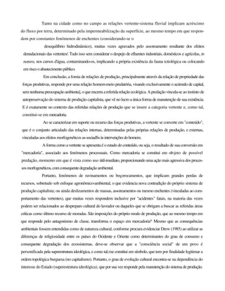 Tanto na cidade como no campo as relações vertente-sistema fluvial implicam acréscimo
do fluxo por terra, determinado pela impermeabilização da superfície, ao mesmo tempo em que respon-
dem por constantes fenómenos de enchentes (considerando-se o
desequilíbrio hidrodinâmico), muitas vezes agravados pelo assoreamento resultante dos efeitos
denudacionais das vertentes/. Tudo isso sem considerar o despejo de efluentes industriais, domésticos e agrícolas, in
natura, nos cursos d'água, contaminando-os, implicando a própria existência da fauna ictiológica ou colocando
em riscooabastecimentopúblico.
Em conclusão, a fornia de relações de produção, principalmente através da relação de propriedade das
forças produtivas, responde por uma relação homem-meio predatória, visando exclusivamente o acúmulo de capital,
semnenhumapreocupaçãoambienta],oqueencerraareferidarelaçãoecológica.Apredaçãovincula-se ao instinto de
autopreservação do sistema de produção capitalista, que vê no lucro a única forma de manutenção de sua existência.
E é exatamente no contexto das referidas relações de produção que se insere a categoria vertente e, como tal,
constitui-se em mercadoria.
Ao se caracterizar em suporte ou recurso das forças produtivas, a vertente se converte em "conteúdo",
que é o conjunto articulado das relações internas, determinadas pelas próprias relações de produção, e externas,
vinculadas aos efeitos morfogenéticos as-sociadSsàsintervençõesdohomem.
A forma como avertente seapresentaé oestado do conteúdo, ou seja, o resultado de sua conversão em
"mercadoria", associado aos fenómenos processuais. Como mercadoria se constitui em ob-jeto de possível
predação, momento em que é vista como uso útil-imediato,proporcionandouma açãomais agressiva dos proces-
sosmorfogenéticos,comconsequentedegradaçãoambiental.
Portanto, fenómenos de ravinamentos ou boçorocamentos, que implicam grandes perdas de
recursos, sobretudo sob enfoque agronômico-ambiental, o que evidencia nova contradição do próprio sistema de
produção capitalista; ou ainda deslizamentos de massas, assoreamentos ou mesmo enchentes (vinculadas ao com-
portamento das vertentes), que muitas vezes respondem inclusive por "acidentes" fatais, na maioria das vezes
podem ser relacionados ao despreparo cultural do lavrador ou daqueles que se obrigam a buscar as referidas áreas
críticas como último recurso de moradas. São imposições do próprio modo de produção, que ao mesmo tempo em
que responde pelo antagonismo de classe, transforma o espaço em mercadoria^ Mesmo que as consequências
ambientais fossem entendidas como de natureza cultural, conforme procura evidenciar Drew (1985) ao utilizar as
diferenças de religiosidade entre os países do Ocidente e Oriente como determinantes do grau de consumo e
consequente degradação dos ecossistemas, deve-se observar que a "consciência social" de um povo é
personificada pela superestrutura ideológica, e como tal,<se constitui em símbolo, que tem por finalidade legitimar a
ordem topológica burguesa (no capitalismo). Portanto, o grau de evolução cultural encontra-se na dependência do
interesse do Estado (superestrutura ideológica), queporsua vez responde pelamanutençãodosistemadeprodução.
 
