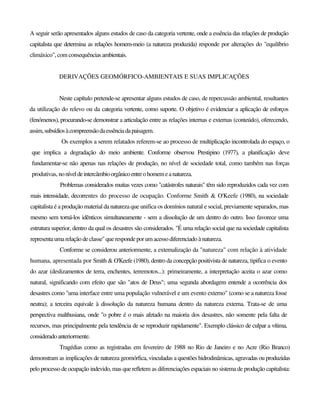 A seguir serão apresentados alguns estudos de caso da categoria vertente, onde a essência das relações de produção
capitalista que determina as relações homem-meio (a natureza produzida) responde por alterações do "equilíbrio
climáxico", com consequênciasambientais.
DERIVAÇÕES GEOMÓRFICO-AMBIENTAIS E SUAS IMPLICAÇÕES
Neste capítulo pretende-se apresentar alguns estudos de caso, de repercussão ambiental, resultantes
da utilização do relevo ou da categoria vertente, como suporte. O objetivo é evidenciar a aplicação de esforços
(fenómenos), procurando-se demonstrar a articulação entre as relações internas e externas (conteúdo), oferecendo,
assim,subsídiosàcompreensãodaessênciadapaisagem.
Os exemplos a serem relatados referem-se ao processo de multiplicação incontrolada do espaço, o
que implica a degradação do meio ambiente. Conforme observou Prestipino (1977), a planificação deve
fundamentar-se não apenas nas relações de produção, no nível de sociedade total, como também nas forças
produtivas, noníveldeintercâmbioorgânicoentreohomemeanatureza.
Problemas considerados muitas vezes como "catástrofes naturais" têm sido reproduzidos cada vez com
mais intensidade, decorrentes do processo de ocupação. Conforme Smith & O'Keefe (1980), na sociedade
capitalista é a produção material da natureza que unifica os domínios natural e social, previamente separados, mas
mesmo sem torná-los idênticos simultaneamente - sem a dissolução de um dentro do outro. Isso favorece uma
estrutura superior, dentro da qual os desastres são considerados. "É uma relação social que na sociedade capitalista
representaumarelação declasse"querespondeporum acessodiferenciado ànatureza.
Conforme se considerou anteriormente, a extemalização da "natureza" com relação à atividade
humana, apresentada por Smith & O'Keefe (1980), dentro da concepção positivista de natureza, tipifica o evento
do azar (deslizamentos de terra, enchentes, terremotos...): primeiramente, a interpretação aceita o azar como
natural, significando com efeito que são "atos de Deus"; uma segunda abordagem entende a ocorrência dos
desastres como "uma interface entre uma população vulnerável e um evento externo" (como se a natureza fosse
neutra); a terceira equivale à dissolução da natureza humana dentro da natureza externa. Trata-se de uma
perspectiva malthusiana, onde "o pobre é o mais afetado na maioria dos desastres, não somente pela falta de
recursos, mas principalmente pela tendência de se reproduzir rapidamente". Exemplo clássico de culpar a vítima,
consideradoanteriormente.
Tragédias como as registradas em fevereiro de 1988 no Rio de Janeiro e no Acre (Rio Branco)
demonstram as implicações de natureza geomórfica, vinculadas a questões hidrodinâmicas, agravadas ou produzidas
pelo processo de ocupação indevido, mas que refletem as diferenciações espaciais no sistema de produção capitalista:
 