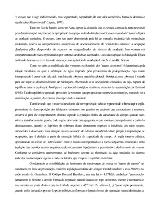 "o espaço não é algo indiferenciado, mas segmentado, dependendo de seu valor económico, forma de domínio e
significadopolítico e social" (Lipietz, 1977).
Tanto no Rio de Janeiro como no Acre, apesar da distância que os separa, a renda da terra responde
pela discriminação no processo de apropriação do espaço,individualizada como "espaço-mercadoria" nas revelações
de produção capitalista. O espaço, com seu preço determinado pela lei de mercado, traduzida pela especulação
imobiliária, reserva os compartimentos susceptíveis de desencadeamento de "catástrofes naturais", à ocupação
clandestina pêlos desprovidos de recursos ou marginalizados do sistema de produção. Isso ocorreu em
compartimentosderiscos representados porvertentes de declives acentuados - caso daocupação doMaciço da Tijuca
no Rio de Janeiro —, e em áreas de várzeas, como a planíciedeinundaçãodorioAcre,emRioBranco.
Como se sabe, a estabilidade das vertentes no domínio dos "mares de morros" é determinada pela
relação biostásica, na qual a infiltração de água responde pelo predomínio da pedogenização, cujo manto
intemperizado é preservado pela ação mecânica da cobertura vegetal (exploração biológica); essa cobertura é retirada
para dar lugar ao desenvolvimento de habitações, observando-se o desequilíbrio climáxico, ou seja, ruptura do
equilíbrio entre a exploração biológica e o potencial ecológico, conforme conceito de apresentação por Bertrand
(1968). Tal desequilíbrio é agravado por cortes de vertentes para proporcionar suporte às construções, retirando-se a
sustentação, a jusante, do volume intemperizado a montante.
Considerando que o material resultante da intemperização acha-se representado sobretudo por argila,
proveniente da decomposição dos feldspatos existentes nos granitos ou gnaissés que caracterizam a estrutura,
observa-se para ele comportamento distinto segundo a condição hídrica da capacidade de campo: quando seco,
oferece resistência muito grande, dado o grau de coesão dos agregados, o que acontece principalmente a partir do
desmatamento, quando os depósitos de cobertura ficam diretamente expostos à incidência dos raios solares,
submetidos à dissecação. Essa situação dá uma sensação de estrutura superficial estável própria à implantação de
ocupações, que é desfeita a partir da saturação hídrica da capacidade de campo. A argila torna-se plástica,
apresentando um efeito de "lubrificante" entre o manto intemperizado e a rocha subjacente, reduzindo o atrito
(redução das pressões neutras negativas) pelo escoamento hipodérmico e permitindo o deslizamento de massas.
Conforme se considerou anteriormente, tal fenómeno decorre da eliminação da ação mecânica do sistema
radicular das formaçõesvegetais ecortesdetaludes,querompemoequilíbriodavertente.
Considerando as possibilidades de fenómenos de movimentos de massa, os "mares de morros" se
constituem em áreas de preservação, conforme legislação constante do Código Florestal Brasileiro e lei n- 948/59, do
então estado da Guanabara. O Código Florestal Brasileiro, em sua lei n- 4.771/65, estabelece "preservação
permanente às florestas e demais formas de vegetação natural situadas no topo de morros, montes e montanhas e
nas encostas ou parte destas com declividade superior a 45o
" (art. 2-, alíneas d, e) "preservação permanente,
quando assim declarados por ato do poder público, as florestas e demais formas de vegetação natural destinadas: a
 