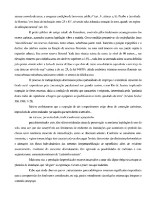 atenuar a erosão de terras; a assegurar condições de bem-estar público" (art. 3-, alíneas a, h). Proíbe a derrubada
de florestas "em áreas de inclinação entre 25 e 45°, só sendo nelas toleradaa extraçãodetoros, quandoem regime
deutilizaçãoracional" (art. 10).
O poder público do antigo estado da Guanabara, motivado pêlos tradicionais escorregamentos dos
morros cariocas, acumulou extensa legislação sobre a matéria. Como medidas preventivas são estabelecidas áreas
"não-edificadas" em reservas florestais, tanto urbana, suburbana quanto rural. Também a posição topográfica e o
declive são critérios usados na fixação de reservas florestais: na zona rural (mesmo em sua porção sujeita à
expansão urbana), fixa como reserva florestal "toda área situada acima da curva de nível de 80 metros..., nas
elevações menores que a referida cota, em declives superiores a 15%..., toda área de cumeada acima da cota definida
pelo ponto situado sobre a linha de menor declive e que diste do cume uma distância equivalente a um terço da
cota desta ao nível do mar" (alínea a do art. 23, da lei 948/59). Ainda estabelece inúmeras reservas florestais nas
zonas urbanaesuburbana,tendocomocritérioosterrenosdedifícilacesso.
O processo de metropolização determinado pelas oportunidades de emprego e a tendência crescente do
êxodo rural responderam pela concentração populacional nos grandes centros, como Rio de Janeiro, implicando
ocupação de fortes encostas, dada a condição de miséria que caracteriza o migrante, determinada pela "ganância
destes midas do capitalismo selvagem que equiparam ao pa-drão-ouro o metro quadrado da terra" (Revista Senhor
360, 1988, P-21).
Sabe-se perfeitamente que a ocupação de tais compartimentos exige obras de contenção caríssimas,
impossíveisdeseremrealizadasporaquelesquenemdireitoàterratêm..
As várzeas, por outro lado, tradicionalmente apropriadas
paia determinados usos, têm sido consideradas áreas de preservação na moderna legislação do uso do
solo, uma vez que são susceptíveis aos fenómenos de enchentes ou inundações que acontecem no período das
chuvas (com tendência crescente de intensificação, como se observará adiante). Conforme se considerou ante-
riormente, o regime torrencial que tem caracterizado as descargas fluviais, decorrentes das disritmias pluviométricas
e alterações dos fluxos hidrodinâmicos das vertentes (impermeabilização de superfícies) além do evidente
assoreamento, resultante do crescente desmatamento, têm agravado as possibilidades de enchentes e con-
seqüentemente, aumentadoonúmerode"catástrofesnaturais".
Mais uma vez, a população desprovida dos recursos necessários a uma vida digna obriga-se a ocupar as
planíciesdeinundação,que"afogam"asesperanças elevam opoucodosquenadatêm.
Cabe aqui ainda observar que os conhecimentos geomorfoló-gicos assumem significativa importância
para a compreensão dos fenómenos considerados, ou seja, para o entendimento das relações externas que integram o
conteúdodoespaço.
 