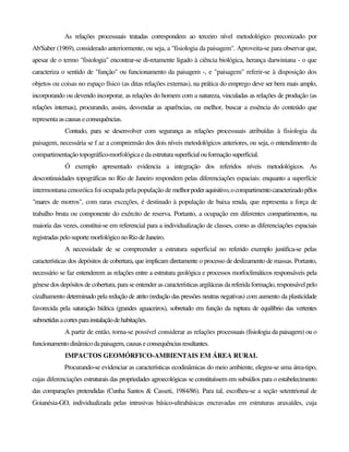 As relações processuais tratadas correspondem ao terceiro nível metodológico preconizado por
Ab'Saber (1969), considerado anteriormente, ou seja, a "fisiologia da paisagem". Aproveita-se para observar que,
apesar de o termo "fisiologia" encontrar-se di-retamente ligado à ciência biológica, herança darwiniana - o que
caracteriza o sentido de "função" ou funcionamento da paisagem -, e "paisagem" referir-se à disposição dos
objetos ou coisas no espaço físico (as ditas relações externas), na prática do emprego deve ser bem mais amplo,
incorporando ou devendo incorporar, as relações do homem com a natureza, vinculadas as relações de produção (as
relações internas), procurando, assim, desvendar as aparências, ou melhor, buscar a essência do conteúdo que
representa ascausaseconsequências.
Contudo, para se desenvolver com segurança as relações processuais atribuídas à fisiologia da
paisagem, necessária se f az a compreensão dos dois níveis metodológicos anteriores, ou seja, o entendimento da
compartimentação topográfíco-morfológica e da estruturasuperficialouformaçãosuperficial.
Ó exemplo apresentado evidencia a integração dos referidos níveis metodológicos. As
descontinuidades topográficas no Rio de Janeiro respondem pelas diferenciações espaciais: enquanto a superfície
intermontana cenozóica foi ocupada pela população de melhorpoderaquisitivo,ocompartimentocaracterizadopêlos
"mares de morros", com raras exceções, é destinado à população de baixa renda, que representa a força de
trabalho bruta ou componente do exército de reserva. Portanto, a ocupação em diferentes compartimentos, na
maioria das vezes, constitui-se em referencial para a individualização de classes, como as diferenciações espaciais
registradaspelosuportemorfológiconoRiodeJaneiro.
A necessidade de se compreender a estrutura superficial no referido exemplo justifica-se pelas
características dos depósitos de cobertura, que implicam diretamente o processo de deslizamento de massas. Portanto,
necessário se faz entenderem as relações entre a estrutura geológica e processos morfoclimáticos responsáveis pela
génese dos depósitos de cobertura, para se entender as características argiláceas dareferidaformação,responsávelpelo
cizalhamento determinado pela redução de atrito (redução das pressões neutras negativas) com aumento da plasticidade
favorecida pela saturação hídrica (grandes aguaceiros), sobretudo em função da ruptura de equilíbrio das vertentes
submetidasacortesparainstalaçãodehabitações.
A partir de então, torna-se possível considerar as relações processuais (fisiologia da paisagem) ou o
funcionamento dinâmicodapaisagem,causaseconsequênciasresultantes.
IMPACTOS GEOMÓRFICO-AMBIENTAIS EM ÁREA RURAL
Procurando-se evidenciar as características ecodinâmicas do meio ambiente, elegeu-se uma área-tipo,
cujas diferenciações estruturais das propriedades agroecológicas se constituíssem em subsídios para o estabelecimento
das comparações pretendidas (Cunha Santos & Casseti, 1984/86). Para tal, escolheu-se a seção setentrional de
Goianésia-GO, individualizada pelas intrusivas básico-ultrabásicas encravadas em estruturas araxaídes, cuja
 
