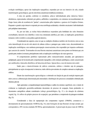evolução morfológica, apesar das implicações topográficas, respondeu por um uso intensivo do solo, criando
transformações geoecológicas, quedecertaforniacaracterizamtendênciasresistásicas.
A área em questão, conforme se considerou, acha-se individualizada pelas intrusivas básico-
ultrabásicas, representadas sobretudo por gabros, anfibolitos e serpentinitos, em estruturas me-tassedimentares do
Grupo Araxá, além de ocorrência de "janelas", caracterizadas pêlos leptinitos e gnaisses do Complexo Goiano.
Enquanto o grande corpo intrusivo responde por uma morfologia acidentada, o domínio encaixante é individualizado
pelopediplanointermontano.
Se, por um lado, as rochas básico-ultrabásicas respondem pela fertilidade dos solos (brunizéns
avermelhados, latossolo roxo distrófico e terra roxa estruturada eutrófíca), por outro, as implicações geotectônicas
tomaram o relevo restritivoa umaprática agrícolaintensiva.
Considerando tais aspectos, uma vez que as condições climáticas também são favoráveis, tem-se uma
certa intensificação do uso do solo através de culturas cíclicas e pastagem que, muitas vezes, desconsiderando as
implicações morfológicas, sem nenhuma preocupação conservacionista, têm respondido por impactos ambientais
que carecem de controle. Testemunhos de uma floresta estacionai caracterizam certos pontos em biostasia que, em
grandeparte,tendemàresistasia,principalmenteondeasimplicaçõesmorfológicassãomaisagressivas.
O comportamento periférico representado pêlos metassedi-mentos araxaídes, por apresentar-se
pediplanado, apesar de favorecido pelo comportamento topográfico, sofre restrições pedológicas, sendo caracterizado
por cambissolos e latossolos distróficos, de baixa troca de bases. Apesar disso, o uso de insumos tem contri-
buído para o desenvolvimento de cultivos comerciais, embora o domínio seja de pastagens,
principalmente na seção circunjacente às intrusivas, onde colúvios provenientes do complexo atenuam as implicações
edáficas.
Diante das transformações agroecológicas e sobretudo em função do grau de restrição imposto pelo
relevo, tem-se a diferenciação determinada pela intensidade e distribuição dos processos comandadossobretudopela
dinâmicapluvial.
Após apresentar a compartimentação topomorfológica e análise da estrutura superficial, com o intuito de
evidenciar as implicações geomórfico-ambientais decorrentes do processo de ocupação, foram produzidos os
documentos cartográficos adiante considerados (esboço geomorfológico, fig. 13, e da situação da cobertura
vegetal, fig. 14, reflexo do próprio processo de ocupação), que permitiram a compreensão da paisagem resultante
(fig.15).
Considerando a faixa de superposição dos componentes vegetais (1966/84), constatou-se o
desmatamento de aproximadamente 18.000 ha (fig. 14), entre formações do tipo florestal e do tipo cerrado, que
correspondem a 30% da área estudada (58.700 ha, aproximadamente). A preservação de pouco mais de 5.000 ha
 