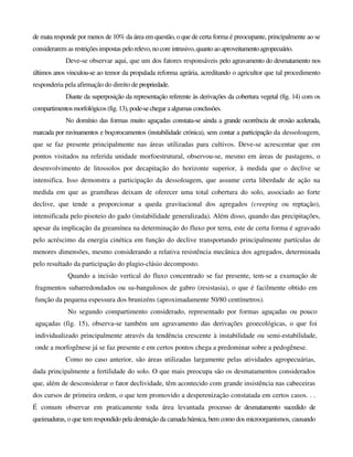 de mata responde por menos de 10% da área em questão, o que de certa forma é preocupante, principalmente ao se
considerarem as restrições impostas pelorelevo,nocore intrusivo,quantoaoaproveitamentoagropecuário.
Deve-se observar aqui, que um dos fatores responsáveis pelo agravamento do desmatamento nos
últimos anos vinculou-se ao temor da propalada reforma agrária, acreditando o agricultor que tal procedimento
responderia pela afirmação do direito de propriedade.
Diante da superposição da representação referente às derivações da cobertura vegetal (fig. 14) com os
compartimentosmorfológicos (fig.13),pode-sechegaraalgumas conclusões.
No domínio das formas muito aguçadas constata-se ainda a grande ocorrência de erosão acelerada,
marcada por ravinamentos e boçorocamentos (instabilidade crónica), sem contar a participação da dessoloagem,
que se faz presente principalmente nas áreas utilizadas para cultivos. Deve-se acrescentar que em
pontos visitados na referida unidade morfoestrutural, observou-se, mesmo em áreas de pastagens, o
desenvolvimento de litossolos por decapitação do horizonte superior, à medida que o declive se
intensifica. Isso demonstra a participação da dessoloagem, que assume certa liberdade de ação na
medida em que as gramíheas deixam de oferecer uma total cobertura do solo, associado ao forte
declive, que tende a proporcionar a queda gravitacional dos agregados (creeping ou reptação),
intensificada pelo pisoteio do gado (instabilidade generalizada). Além disso, quando das precipitações,
apesar da implicação da greamínea na determinação do fluxo por terra, este de certa forma é agravado
pelo acréscimo da energia cinética em função do declive transportando principalmente partículas de
menores dimensões, mesmo considerando a relativa resistência mecânica dos agregados, determinada
pelo resultado da participação do plagio-clásio decomposto.
Quando a incisão vertical do fluxo concentrado se faz presente, tem-se a exumação de
fragmentos subarredondados ou su-bangulosos de gabro (resistasia), o que é facilmente obtido em
função da pequena espessura dos brunizéns (aproximadamente 50/80 centímetros).
No segundo compartimento considerado, representado por formas aguçadas ou pouco
aguçadas (fig. 15), observa-se também um agravamento das derivações geoecológicas, o que foi
individualizado principalmente através da tendência crescente à instabilidade ou semi-estabilidade,
onde a morfogênese já se faz presente e em certos pontos chega a predominar sobre a pedogênese.
Como no caso anterior, são áreas utilizadas largamente pelas atividades agropecuárias,
dada principalmente a fertilidade do solo. O que mais preocupa são os desmatamentos considerados
que, além de desconsiderar o fator declividade, têm acontecido com grande insistência nas cabeceiras
dos cursos de primeira ordem, o que tem promovido a desperenização constatada em certos casos. . .
É comum observar em praticamente toda área levantada processo de desmatamento sucedido de
queimaduras, o que tem respondido pela destruição da camada húmica, bem como dos microorganismos, causando
 