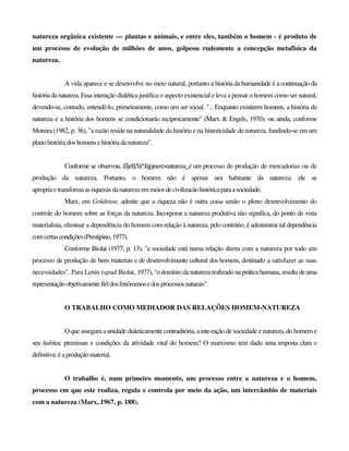 natureza orgânica existente — plantas e animais, e entre eles, também o homem - é produto de
um processo de evolução de milhões de anos, golpeou rudemente a concepção metafísica da
natureza.
A vida aparece e se desenvolve no meio natural, portanto a história da humanidade é a continuação da
históriadanatureza.Essa interação dialética justifica o aspecto existencial e leva a pensar o homem como ser natural,
devendo-se, contudo, entendê-lo, primeiramente, como um ser social. "... Enquanto existirem homens, a história da
natureza e a história dos homens se condicionarão reciprocamente" (Marx & Engels, 1970); ou ainda, conforme
Moreira (1982, p. 36), "a razão reside na naturalidade da história e na historicidade da natureza, fundindo-se em um
plano história dos homens ehistóriadanatureza".
Conforme se observou, JJjel§5ã^Jijpjnen>natureza_é um processo de produção de mercadorias ou de
produção da natureza. Portanto, o homem não é apenas um habitante da natureza; ele se
apropriaetransformaas riquezas danaturezaemmeiosdecivilizacãohistóricaparaasociedade.
Marx, em Gríidrisse, admite que a riqueza não é outra coisa senão o pleno desenvolvimento do
controle do homem sobre as forças da natureza. Incorporar a natureza produtiva não significa, do ponto de vista
materialista, eliminar a dependência do homem com relação à natureza, pelo contrário, é administrar tal dependência
comcertascondições(Prestipino,1977).
Conforme Biolat (1977, p. 13), "a sociedade está numa relação direta com a natureza por todo um
processo de produção de bens materiais e de desenvolvimento cultural dos homens, destinado a satisfazer as suas
necessidades". Para Lenin (apud Biolat, 1977), "o domínio da natureza realizado na prática humana, resulta deuma
representaçãoobjetivamentefieldosfenómenosedosprocessos naturais".
O TRABALHO COMO MEDIADOR DAS RELAÇÕES HOMEM-NATUREZA
O que assegura a unidade dialeticamente contraditória, a inte-ração de sociedade e natureza, do homem e
seu habitat, premissas e condições da atividade vital do homem? O marxismo tem dado uma resposta clara e
definitiva: éaproduçãomaterial.
O trabalho é, num primeiro momento, um processo entre a natureza e o homem,
processo em que este realiza, regula e controla por meio da ação, um intercâmbio de materiais
com a natureza (Marx, 1967, p. 188).
 