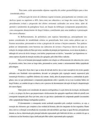 Para tanto, serão apresentadas algumas sugestões de caráter geomorfológico para a área
considerada crítica:
a) Preservação de restos de cobertura vegetal existente, principalmente em vertentes com
declives iguais ou superiores a 40%, bem como nas cabeceiras e ao longo dos cursos d'água. Tal
procedimento evitará a progressão dos efeitos erosionais acelerados em novas áreas, além de
permitir o predomínio da pedogênese local, em função da infiltração (componente perpendicular),
com consequente abastecimento do lençol freático, contribuindo para uma tendência à perenização
dos cursos efluentes;
b) Reflorestamento, de preferência com espécies heterotípi-cas, principalmente nos
pontos considerados de instabilidade crónica ou generalizada, bem como outras práticas que se
fizerem necessárias, procurando-se evitar a progressão de ravinas e boçoro-camentos. Tais práticas
podem ser interpretadas como barreiras nas cabeceiras de ravinas e boçorocas (desvio de água ou
redução da energia cinética do fluxo por terra), sucedidas de proteção por leguminosas, ou em áreas de plantio, a
utilização de curvas de nível e terraços, com leirões, proporcionais ao declive, "amarrados" por leguminosas ou
outrasespécies depoderderetençãomecânicados agregados,peloefeitofoliareradicular.
Deve-se ter bastante preocupação também com relação ao reflorestamento de cabeceiras dos cursos
de primeira ordem, bem como ao longo deles, procurando-se assim, manter o armazenamento hídrico prejudicado
pelaestiagem.
O que deve ficar claro é que as áreas de elevado declive são as mais susceptíveis de erosão quando
utilizadas com finalidade sócio-reprodutora, devendo ser protegidas pela vegetação natural, responsável pela
manutenção biostásica e equilíbrio dinâmico da vertente. Ainda, além de proporcionarem a continuidade da pedo-
gênese, uma vez que predominará o componente perpendicular sobre o paralelo, ter-se-á um excedente hídrico do
lençol freático, ao contrário do que se observa com o processo de desmatamento (elevação do lençol e desperenização
doscursosd'água).
Outro ponto a ser considerado, de natureza morfogenética, é a ação direta da insolação, desidratando
o solo, e os pingos da chuva, que proporcionam o deslocamento dos agregados superficiais (efeito de splasK) com
consequente transporte pelo fluxo por terra, uma vez que inicia o predomínio do componente paralelo (escoamento)
sobreoperpendicular(balançomorfogenéticopositivo).
O desmatamento e consequente erosão acelerada respondem pela condição resistásica, ou seja, a
remoção dos elementos que compõem a fase residual da biostasia, além dos integrantes da fase migradora. Diante
disso, tem-se a coloração avermelhada das enxurradas (elevada turbidez), que tinge as águas fluviais, principalmente
durante as chuvas, determinada pelo principal indicador representado pelo hidróxido de ferro, ao contrário do que se
evidenciavana fase biostásica (água clarificada pelo filtro seletor, representadopelavegetação).
 