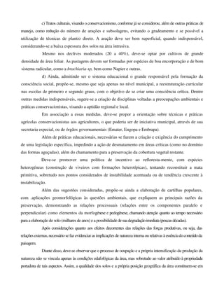c) Tratos culturais, visando o conservacionismo, conforme já se considerou, além de outras práticas de
manejo, como redução do número de arações e subsolagens, evitando o gradeamento e se possível a
utilização de técnicas de plantio direto. A aração deve ser bem superficial, quando indispensável,
considerando-se a baixa espessura dos solos na área intrusiva.
Mesmo nos declives moderados (20 a 40%), deve-se optar por cultivos de grande
densidade de área foliar. As pastagens devem ser formadas por espécies de boa encorporação e de bom
sistema radicular, como a brachiaria-sp, bem como Napier e outras.
d) Ainda, admitindo ser o sistema educacional o grande responsável pela formação da
consciência social, propõe-se, mesmo que seja apenas no nível municipal, a reestruturação curricular
nas escolas de primeiro e segundo graus, com o objetívo de se criar uma consciência crítica. Dentre
outras medidas indispensáveis, sugere-se a criação de disciplinas voltadas a preocupações ambientais e
práticas conservacionistas, visando a aptidão regional e local.
Em associação a essas medidas, deve-se propor a orientação sobre técnicas e práticas
agrícolas conservacionistas aos agricultores, o que poderia ser de iniciativa municipal, através de sua
secretaria especial, ou de órgãos governamentais (Emater, Engopa e Embrapa).
Além de práticas educacionais, necessárias se fazem a criação e exigência do cumprimento
de uma legislação específica, impedindo a ação de desmatamento em áreas críticas (como no domínio
das formas aguçadas), além do chamamento para a preservação da cobertura vegetal restante.
Deve-se promover uma política de incentivo ao refloresta-mento, com espécies
heterogéneas (construção de viveiros com formações heterotípicas), tentando reconstituir a mata
primitiva, sobretudo nos pontos considerados de instabilidade acentuada ou de tendência crescente à
instabilização.
Além das sugestões consideradas, propõe-se ainda a elaboração de cartilhas populares,
com .aplicações geomorfológicas às questões ambientais, que expliquem as principais razões da
preservação, demonstrando as relações processuais (relações entre os componentes paralelo e
perpendicular) como elementos da morfogénese e pedogênese, chamando atenção quanto ao tempo necessário
para a elaboraçãodo solo (milhares de anos) e a possibilidadedesuadegradaçãoimediata(poucasdécadas).
Após considerações quanto aos efeitos decorrentes das relações das forças produtivas, ou seja, das
relações externas,necessáriosefaz evidenciaras implicaçõesdenaturezainternaourelativas àessênciadoconteúdoda
paisagem.
Diante disso, deve-se observar que o processo de ocupação e a própria intensificação da produção da
natureza não se vincula apenas às condições edafológicas da área, mas sobretudo ao valor atribuído à propriedade
portadora de tais aspectos. Assim, a qualidade dos solos e a própria posição geográfica da área constituem-se em
 