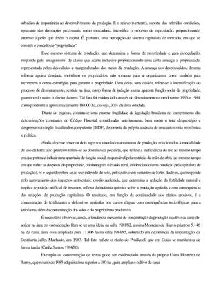 subsídios de importância ao desenvolvimento da produção. E o relevo (vertente), suporte das referidas condições,
agravante das derivações processuais, como mercadoria, intensifica o processo de especulação, proporcionando
interesse àqueles que detêm o capital. É, portanto, uma percepção do sistema capitalista de mercado, em que se
constrói o conceitode "propriedade".
Esse mesmo sistema de produção, que determina a forma de propriedade e gera especulação,
responde pelo antagonismo de classe que acaba inclusive proporcionando uma certa ameaça à propriedade,
representada pêlos desvalidos e marginalizados dos meios de produção. A ameaça dos despossuídos, de uma
reforma agrária desejada, mobilizou os proprietários, não somente para se organizarem, como também para
recorrerem a outras estratégias para garantir a propriedade. Uma delas, sem dúvida, refere-se à intensificação do
processo de desmatamento, sentida na área, como forma de indução a uma aparente função social da propriedade,
guarnecendo assim o direito da terra. Tal fato foi evidenciado através do desmatamento ocorrido entre 1966 e 1984,
correspondente a aproximadamente 18.000 ha, ou seja, 30% da área estudada.
Diante do exposto, constata-se uma enorme fragilidade da legislação brasileira no cumprimento das
determinações constantes do Código Florestal, consideradas anteriormente, bem como o total desprestígio e
despreparo do órgão fiscalizador competente (IBDF), decorrente da própria ausência de uma autonomia económica
e política.
Ainda, deve-se observar dois aspectos vinculados ao sistema de produção, relacionados à modalidade
de uso da terra: a) o primeiro refere-se ao domínio da pecuária, que reflete a ineficiência do uso ao mesmo tempo
emquepretendeinduzirumaaparênciadefunção social, responsável pela restrição da mão-de-obra (ao mesmo tempo
em que reduz as despesas do proprietário, colabora para o êxodo rural, evidenciando uma condição pré-capitalista de
produção); b) o segundo refere-se ao uso indevido do solo, pelo cultivo em vertentes de fortes declives, que responde
pelo agravamento dos impactos ambientais: erosão acelerada, que determina a redução da fertilidade natural e
implica reposição artificial de insumos, reflexo da indústria química sobre a produção agrícola, como consequência
das relações de produção capitalista. O resultado, em função da continuidade dos efeitos erosivos, é a
concentração de fertilizantes e defensivos agrícolas nos cursos d'água, com consequências toxicológicas para a
ictiofauna, alémdacontaminaçãodossolosedoprópriofrutoproduzido.
É necessário observar, ainda, a tendência crescente de concentração da produção e cultivo da cana-de-
açúcar na área em consideração. Para se ter uma ideia, na safra 1981/82, a usina Monteiro de Barros plantou 5.146
ha de cana, área essa ampliada para 11.806 ha na safra 1984/85, sobretudo em decorrência da implantação da
Destilaria Jalles Machado, em 1983. Tal fato reflete o efeito do Proálcool, que em Goiás se manifestou de
forma tardia (CunhaSantos,1984/86).
Exemplo de concentração de terras pode ser evidenciado através da própria Usina Monteiro de
Barros, queno ano de1985 adquiriuáreasuperior a380 ha,para ampliarocultivoda cana.
 