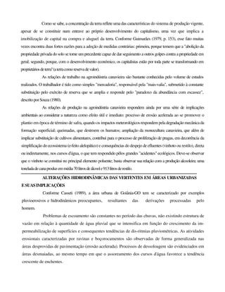 Como se sabe, a concentração da terra reflete uma das características do sistema de produção vigente,
apesar de se constituir num entrave ao próprio desenvolvimento do capitalismo, uma vez que implica a
imobilização de capital na compra e aluguel da terra. Conforme Guimarães (1979, p. 153), esse fato muitas
vezes encontra duas fortes razões para a adoção de medidas contrárias: primeira, porque temem que a "abolição da
propriedade privada do solo se torne um precedente capaz de dar seguimento a outros golpes contra a propriedade em
geral; segundo, porque, com o desenvolvimento económico, os capitalistas estão por toda parte se transformando em
proprietáriosdeterra''(aterracomoreservadevalor).
As relações de trabalho na agroindústria canavieira são bastante conhecidas pelo volume de estudos
realizados. O trabalhador é tido como simples "mercadoria", responsável pela "mais-valia", submetido à constante
substituição pelo exército de reserva que se amplia e responde pelo "paradoxo da abundância com escassez",
descritoporSouza(1980).
As relações de produção na agroindústria canavieira respondem ainda por uma série de implicações
ambientais ao considerar a natureza como efeito útil e imediato: processo de erosão acelerada ao se promover o
plantio em época de término de safra, quando os impactos meteorológicos respondem peladegradaçãomecânicada
formação superficial; queimadas, que destroem os humatos; ampliação da monocultura canavieira, que além de
implicar substituição de cultivos alimentares, contribui para o processo de proliferação de pragas, em decorrência da
simplificação do ecossistema (e-feito alelopático) e consequências do despejo de efluentes (vinhoto ou restilo), direta
ou indiretamente, nos cursos d'água, o que tem respondido pêlos grandes "acidentes" ecológicos. Deve-se observar
que o vinhoto se constitui no principal elemento poluente; basta observar sua relação com a produção alcooleira: uma
toneladadecanaproduzemmédia70litrosdeálcoole913litrosderestilo.
ALTERAÇÕES HIDRODINÂMICAS DAS VERTENTES EM ÁREAS URBANIZADAS
ESUASIMPLICAÇÕES
Conforme Casseti (1989), a área urbana de Goiânia-GO tem se caracterizado por exemplos
pluvioerosivos e hidrodinâmicos preocupantes, resultantes das derivações processadas pelo
homem.
Problemas de escoamento são constantes no período das chuvas, não existindo estrutura de
vazão em relação à quantidade de água pluvial que se intensifica em função do crescimento da im-
permeabilização de superfícies e consequentes tendências de dis-ritmias pluviométricas. As atividades
erosionais caracterizadas por ravinas e boçorocamentos são observadas de forma generalizada nas
áreas desprovidas de pavimentação (erosão acelerada). Processos de dessoloagem são evidenciados em
áreas desmaiadas, ao mesmo tempo em que o assoreamento dos cursos d'água favorece a tendência
crescente de enchentes.
 