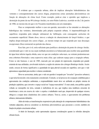 É evidente que a expansão urbana, além de implicar alterações hidrodinâmicas das
vertentes e conseqüentemente dos cursos d'água, proporciona certas anomalias pluviométricas em
função de alterações do clima local. Como exemplo, pode-se citar o episódio que implicou a
destruição da ponte da rua 90 (córrego Areião), no setor Pedro Ludovico, ocorrido no dia 2 de janeiro
de 1986, no mesmo dia em que o rio Tocantins transbordava em seis municípios.
Para se compreender melhor o caso em questão, necessário se faz entender as alterações
hidrológicas das vertentes, determinadas pela própria expansão urbana. A impermeabilização de
superfícies respondeu pela redução substancial da 'infiltração, com consequente acréscimo do
escoamento superficial. Diante disso, tem-se a redução do abastecimento do lençol freático, o que
implica despe-renização dos cursos d'água , ao mesmo tempo em que responde por suas descargas
excepcionais (fluxo torrencial) no período das chuvas.
Esse fato, por si só, seria suficiente para justificar a destruição da ponte do córrego Areião,
considerando que o vale ou sua seção molhada encontrava-se balanceado para receber uma quantidade
de água bem inferior àquela obtida, uma vez que em condições suba-tuais, na vertente predominavam
uma cobertura florestada e uma expressiva mata ciliar, que cederam espaço para a ocupação urbana.
Como se não bastasse, o ano de 1985, marcado por um projeto de repercussão, respondeu por grande
extensão de ruas asfaltadas, envolvendo inclusive a região do entorno dos córregos Botafogo-Areião. Assim
sendo, cresceu de forma significativa a quantidade de água pluvial escoada em superfície, sem que o vale
apresentasse capacidade para receber o volume considerado.
Deve-se acrescentar, ainda, que o vale em questão é ocupado por "invasões" (posseiros urbanos),
o que teria favorecido o des-matamento considerado. Contudo, se tal processo de ocupação contribuiu para o
agravamento das condições ambientais, a responsabilidade maior deve ser atribuída ao próprio sistema de
produção capitalista, que converte o espaço social em "espaço-mercadoria". E mais ainda, uma política agrária
voltada ao monopólio da terra, somada à ineficiência de uso, que implica uma tendência crescente de
transformar a terra em reserva de valor e expulsa o trabalhador rural que, desprovido de qualquer recurso,
obriga-se a ocupar áreas clandestinas dos centros urbanos. Tem-se, assim, o agravamento dos problemas
urbanos, intensamente debatidos.
Além de todas as transformações responsáveis pela alteração do comportamento hidrodinâmico das
vertentes adjacentes, deve-se considerar as disritmias pluviométricas que passaram a existir, também em
função do próprio crescimentourbano.
A título de ilustração, serão apresentadas algumas considerações quanto às referidas alterações
clímato-locais.
 