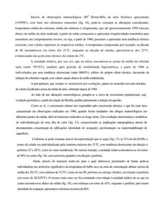 Através de observações meteorológicas (IO9
Disme-MA) da série histórica apresentada
(1939/87), com base nos elementos transcritos (fig. 16), pode-se constatar as alterações consideradas:
temperaturas média das máximas, média das mínimas e compensadas, que até aproximadamente 1958 estavam
abaixo da média da série analisada, a partir de então começaram a apresentar irregula-ridades transitórias para
assumirem um comportamento inverso, ou seja, a partir de 1966, passaram a apresentar uma tendência térmica
crescente, com valores superiores às respectivas médias. A temperatura compensada, por exemplo, na década
de 40, encontrava-se em torno dos 21°C, enquanto na década de oitenta, aproximou-se dos 23°C,
evidenciando um acréscimo térmico da ordem de 2°C.
A umidade relativa, por sua vez, que no início encontrava-se acima da média da referida
série (entre 70/75%), também após período de instabilidade higrométrica, a partir de 1966 se
individualiza por uma tendência decrescente (entre 60/65%), reflexo do próprio efeito térmico, decorrente da
redução dacoberturavegetal, comvaloresanuaisabaixodamédiaestabelecida.
A precipitação, que sempre se caracterizou por oscilações, parece ter assumido um certo domínio
devaloreslocalizadosacimadamédiadasérie,sobretudodepoisde1969.
Ao lado de tais alterações meteorológicas, justapôs-se a curva de crescimento populacional, cuja
evolução geométrica, apartir dacriaçãodeBrasília,justificaplenamentearelaçãoemquestão.
Como se vê, o crescimento urbano tem respondido pelo crescimento térmico, o que foi mais bem
caracterizado em observações realizadas em 1986, quando foram instalados oito abngos meteorológicos em
diferentes pontos da cidade, além de transectos realizados ao longo desta. Tais resultados demonstram a tendência
de individualização de uma ilha de calor (fig. 17), caracterizando as implicações antropogênicas através do
desmatamento, concentração de edificações (densidade de ocupação), pavimentação ou impermeabilização de
superfícies.
Conforme se pode constatar através da representação que se segue (fig. 17), às 15 h do dia 8/3/86, o
centro da cidade era individualizado pela isoterma máxima dos 31°C, com tendência decrescente em direção à
periferia (27 a 28°C, como no setor meridional). No mesmo instante, a umidade relativa encontrava-se em torno
de50%no centro(fig.18), com acréscimo gradativoem direção àperiferia.
Ainda, através do transecto norte-sul, para o qual utilizou-se psicrómetro de funda, pode-se
individualizar um acréscimo significativo da temperatura de bulbo seco na zona de concentração urbana (acima da
média dos 30,1°C, com máximo de 31,5°C, como na rua 90, próximo ao córrego Areião), em relação à periferia
(em torno de 28,5/29°C). O inverso mais uma vez foi constatado com relação à umidade relativa do ar, que no
centro encontrava-se abaixo da média (fig. 19), com mínimas em torno de 42%, enquanto a periferia, pela menor
densidadedeocupação,apresentavamáximos emtomode60%.
 