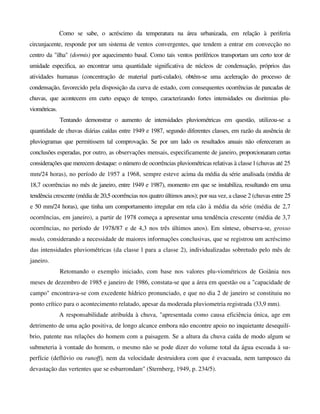 Como se sabe, o acréscimo da temperatura na área urbanizada, em relação à periferia
circunjacente, responde por um sistema de ventos convergentes, que tendem a entrar em convecção no
centro da "ilha" (dormis) por aquecimento basal. Como tais ventos periféricos transportam um certo teor de
umidade especifica, ao encontrar uma quantidade significativa de núcleos de condensação, próprios das
atividades humanas (concentração de material parti-culado), obtém-se uma aceleração do processo de
condensação, favorecido pela disposição da curva de estado, com consequentes ocorrências de pancadas de
chuvas, que acontecem em curto espaço de tempo, caracterizando fortes intensidades ou disritmias plu-
viométricas.
Tentando demonstrar o aumento de intensidades pluviométricas em questão, utilizou-se a
quantidade de chuvas diárias caídas entre 1949 e 1987, segundo diferentes classes, em razão da ausência de
pluviogramas que permitissem tal comprovação. Se por um lado os resultados anuais não ofereceram as
conclusões esperadas, por outro, as observações mensais, especificamente de janeiro, proporcionaram certas
considerações que merecem destaque: o número de ocorrências pluviométricas relativas à classe l (chuvas até 25
mm/24 horas), no período de 1957 a 1968, sempre esteve acima da média da série analisada (média de
18,7 ocorrências no mês de janeiro, entre 1949 e 1987), momento em que se instabiliza, resultando em uma
tendência crescente (média de 20,5 ocorrências nos quatro últimos anos); por sua vez, a classe 2 (chuvas entre 25
e 50 mm/24 horas), que tinha um comportamento irregular em rela cão à média da série (média de 2,7
ocorrências, em janeiro), a partir de 1978 começa a apresentar uma tendência crescente (média de 3,7
ocorrências, no período de 1978/87 e de 4,3 nos três últimos anos). Em síntese, observa-se, grosso
modo, considerando a necessidade de maiores informações conclusivas, que se registrou um acréscimo
das intensidades pluviométricas (da classe l para a classe 2), individualizadas sobretudo pelo mês de
janeiro.
Retomando o exemplo iniciado, com base nos valores plu-viométricos de Goiânia nos
meses de dezembro de 1985 e janeiro de 1986, constata-se que a área em questão ou a "capacidade de
campo" encontrava-se com excedente hídrico pronunciado, e que no dia 2 de janeiro se constituiu no
ponto crítico para o acontecimento relatado, apesar da moderada pluviometria registrada (33,9 mm).
A responsabilidade atribuída à chuva, "apresentada como causa eficiência única, age em
detrimento de uma ação positiva, de longo alcance embora não encontre apoio no inquietante desequilí-
brio, patente nas relações do homem com a paisagem. Se a altura da chuva caída de modo algum se
submeteria à vontade do homem, o mesmo não se pode dizer do volume total da água escoada à su-
perfície (deflúvio ou runoff), nem da velocidade destruidora com que é evacuada, nem tampouco da
devastação das vertentes que se esbarrondam" (Sternberg, 1949, p. 234/5).
 