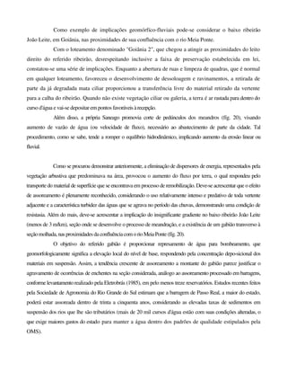 Como exemplo de implicações geomórfíco-fluviais pode-se considerar o baixo ribeirão
João Leite, em Goiânia, nas proximidades de sua confluência com o rio Meia Ponte.
Com o loteamento denominado "Goiânia 2", que chegou a atingir as proximidades do leito
direito do referido ribeirão, desrespeitando inclusive a faixa de preservação estabelecida em lei,
constatou-se uma série de implicações. Enquanto a abertura de ruas e limpeza de quadras, que é normal
em qualquer loteamento, favoreceu o desenvolvimento de dessoloagem e ravinamentos, a retirada de
parte da já degradada mata ciliar proporcionou a transferência livre do material retirado da vertente
para a calha do ribeirão. Quando não existe vegetação ciliar ou galeria, a terra é ar rastada para dentro do
curso d'água e vai-se depositar em pontos favoráveisàrecepção.
Além disso, a própria Saneago promovia corte de pedúnculos dos meandros (fíg. 20), visando
aumento de vazão de água (ou velocidade de fluxo), necessário ao abastecimento de parte da cidade. Tal
procedimento, como se sabe, tende a romper o equilíbrio hidrodinâmico, implicando aumento da erosão linear ou
fluvial.
Como se procurou demonstrar anteriormente, a eliminação de dispersores de energia, representados pela
vegetação arbustiva que predominava na área, provocou o aumento do fluxo por terra, o qual respondeu pelo
transporte do material de superfície que se encontrava em processo de remobilização. Deve-se acrescentar que o efeito
de assoreamento é plenamente reconhecido, considerando o uso relativamente intenso e predativo de toda vertente
adjacente e a característica turbidez das águas que se agrava no período das chuvas, demonstrando uma condição de
resistasia. Além do mais, deve-se acrescentar a implicação do insignificante gradiente no baixo ribeirão João Leite
(menos de 3 m/km), seção onde se desenvolve o processo de meandração, e a existência de um gabião transverso à
seçãomolhada,nasproximidadesdaconfluênciacomorioMeiaPonte(fíg.20).
O objetivo do referido gabião é proporcionar represamento de água para bombeamento, que
geomorfologicamente significa a elevação local do nível de base, respondendo pela concentração depo-sicional dos
materiais em suspensão. Assim, a tendência crescente de assoreamento a montante do gabião parece justificar o
agravamento de ocorrências de enchentes na seção considerada, análogo ao assoreamento processado em barragens,
conforme levantamento realizado pela Eletrobrás (1985), em pelo menos treze reservatórios. Estudos recentes feitos
pela Sociedade de Agronomia do Rio Grande do Sul estimam que a barragem de Passo Real, a maior do estado,
poderá estar assoreada dentro de trinta a cinquenta anos, considerando as elevadas taxas de sedimentos em
suspensão dos rios que lhe são tributários (mais de 20 mil cursos d'água estão com suas condições alteradas, o
que exige maiores gastos do estado para manter a água dentro dos padrões de qualidade estipulados pela
OMS).
 