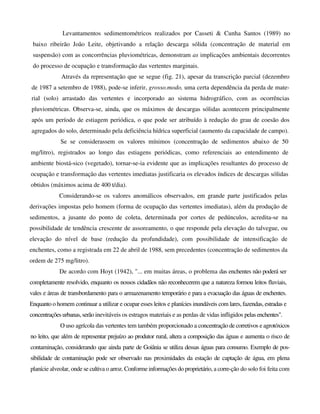 Levantamentos sedimentométricos realizados por Casseti & Cunha Santos (1989) no
baixo ribeirão João Leite, objetivando a relação descarga sólida (concentração de material em
suspensão) com as concorrências pluviométricas, demonstram as implicações ambientais decorrentes
do processo de ocupação e transformação das vertentes marginais.
Através da representação que se segue (fig. 21), apesar da transcrição parcial (dezembro
de 1987 a setembro de 1988), pode-se inferir, grosso.modo, uma certa dependência da perda de mate-
rial (solo) arrastado das vertentes e incorporado ao sistema hidrográfico, com as ocorrências
pluviométricas. Observa-se, ainda, que os máximos de descargas sólidas acontecem principalmente
após um período de estiagem periódica, o que pode ser atribuído à redução do grau de coesão dos
agregados do solo, determinado pela deficiência hídrica superficial (aumento da capacidade de campo).
Se se considerassem os valores mínimos (concentração de sedimentos abaixo de 50
mg/litro), registrados ao longo das estiagens periódicas, como referenciais ao entendimento de
ambiente biostá-sico (vegetado), tornar-se-ia evidente que as implicações resultantes do processo de
ocupação e transformação das vertentes imediatas justificaria os elevados índices de descargas sólidas
obtidos (máximos acima de 400 t/dia).
Considerando-se os valores anomálicos observados, em grande parte justificados pelas
derivações impostas pelo homem (forma de ocupação das vertentes imediatas), além da produção de
sedimentos, a jusante do ponto de coleta, determinada por cortes de pedúnculos, acredita-se na
possibilidade de tendência crescente de assoreamento, o que responde pela elevação do talvegue, ou
elevação do nível de base (redução da profundidade), com possibilidade de intensificação de
enchentes, como a registrada em 22 de abril de 1988, sem precedentes (concentração de sedimentos da
ordem de 275 mg/litro).
De acordo com Hoyt (1942), "... em muitas áreas, o problema das enchentes não poderá ser
completamente resolvido, enquanto os nossos cidadãos não reconhecerem que a natureza formou leitos fluviais,
vales e áreas de transbordamento para o armazenamento temporário e para a evacuação das águas de enchentes.
Enquanto o homem continuar a utilizar e ocupar esses leitos e planícies inundáveis com lares, fazendas, estradas e
concentrações urbanas,serão inevitáveis os estragos materiais e as perdas de vidas infligidos pelas enchentes".
O uso agrícola das vertentes tem também proporcionado a concentração de corretivos e agrotóxicos
no leito, que além de representar prejuízo ao produtor rural, altera a composição das águas e aumenta o risco de
contaminação, considerando que ainda parte de Goiânia se utiliza dessas águas para consumo. Exemplo de pos-
sibilidade de contaminação pode ser observado nas proximidades da estação de captação de água, em plena
planície alveolar, onde se cultiva o arroz. Conforme informações do proprietário, a corre-ção do solo foi feita com
 
