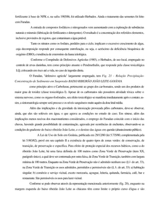 fertilizante à base de NPK e, na safra 1985/86, foi utilizado Herbadox. Ainda o tratamento das sementes foi feito
comFuradan.
A entrada de compostos fosfáticos e nitrogenados vem aumentando com a exploração de substâncias
naturais eminerais (fabricação de fertilizantes e detergentes). O resultado é a concentração dos referidos elementos,
inclusive provindos de esgotos, que contaminamaáguapotável.
Tanto os nitratos como os fosfates, perdidos para o ciclo, implicam o excessivo crescimento de algas,
cuja decomposição responde por consequente eutrofização, ou seja, o acréscimo da deficiência bioquímica de
oxigénio (DBO), e tendência de extermínio dafaunaictiológica.
Conforme o Compêndio de Defensivos Agrícolas (1985), o Herbadox, de uso local, empregado no
controle de ervas daninhas, tem como princípio atuante o Pendmethalin, que responde pela classe toxicológica
LQ, colocando em risco até a vida, no caso de ingestãodireta.
O Furadan, "defensivo agrícola" largamente empregado, tem Fig. 21 - Relação Precipitação-
Concentração de Sedimento em Suspensão BAIXO RIBEIRÃO JOÃO LEITE-GOIÁNIA
como princípio ativo o Carbofuran, pertencente ao grupo dos car-bomatos, sendo um dos produtos de
maior grau de toxidez (classe toxicológica I). Apesar de os carbomatos não possuírem atividade tóxica sobre o
sistema nervoso, como os organo-fosforados, seu efeito toxicológico se manifesta imediatamente após o contato; as-
sim, a sintomatologia sempre será precoce e os níveis sanguíneos muitoaquémdadoseletalmédia.
Além das implicações e da gravidade da intoxicação provocada pêlos carbonatos, deve-se observar,
ainda, que eles são solúveis em água, o que agrava as condições no estudo de caso. Em síntese, além das
implicações menos nocivas dos macronutrientes considerados, o emprego do Furadan coincide com o início das
chuvas, havendo grande possibilidade de contaminação, agravada por ocorrências de enchentes, observando-se as
condiçõesdogradiente do baixo ribeirão João Leite, e o destino das águas em questão(abastecimentopúblico).
A Lei de Uso do Solo em Goiânia, publicada em 29/12/80 (lei 5.735/80, complementada pela
lei 5.983/82), prevê em seu capítulo II a existência de quatro tipos de zonas verdes: de conservação, de
transição, de preservação e específica. Para efeito de proteção especial dos recursos hídricos, como a do
ribeirão João Leite, há uma faixa definida de 100 metros como Zona Verde de Preservação (item XX,
parágrafo único),aqual devesercontornada por outra faixa, de Zona Verde de Transição, também com largura
mínima de 100 metros. Enquanto na Zona Verde de Preservação não é admitido nenhum uso (§ l- do art. 33),
na Zona Verde de Transição os usos admitidos, permitidos e permissíveis são (§ 3-, do art. 33): a) habitação
singular; b) comércio e serviço vicinal, exceto mercearia, açougue, leiteria, quitanda, farmácia, café, bar e
restaurante.Sãopermissíveisosusos paralazervicinal.
Conforme se pode observar através da representação mencionada anteriormente (fig. 20), enquanto na
margem esquerda do baixo ribeirão João Leite as chácaras têm como limite o próprio curso d'água e são
 