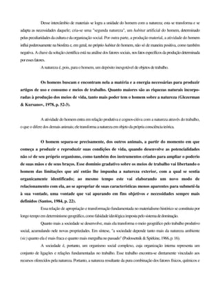 Desse intercâmbio de materiais se logra a unidade do homem com a natureza; esta se transforma e se
adapta as necessidades daquele; cria-se uma "segunda natureza", um habitat artificial do homem, determinado
pelaspeculiaridadesdaculturaedaorganização social. Por outra parte, a produção material, a atividade do homem
influi poderosamente na biosfera e, em geral, no próprio habitat do homem, não só de maneira positiva, como também
negativa. A chave da solução científica está na análise dos fatores sociais, nosfatosespecíficosdaproduçãodeterminada
poressesfatores.
A natureza é, pois, para o homem, um depósito inesgotável deobjetosdetrabalho.
Os homens buscam e encontram nela a matéria e a energia necessárias para produzir
artigos de uso e consumo e meios de trabalho. Quanto maiores são as riquezas naturais incorpo-
radas à produção dos meios de vida, tanto mais poder tem o homem sobre a natureza (Glezerman
& Kursanov, 1978, p. 52-3).
A atividade do homem entra em relação produtiva e cognos-citiva com a natureza através do trabalho,
o que o difere dos demais animais;eletransformaanaturezaemobjetodaprópriaconsciênciateórica.
O homem separa-se precisamente, dos outros animais, a partir do momento em que
começa a produzir e reproduzir suas condições de vida, quando desenvolve as potencialidades
não só de seu próprio organismo, como também dos instrumentos criados para ampliar o poderio
de suas mãos e de seus braços. Esse domínio gradativo sobre os meios de trabalho vai libertando o
homem das limitações que até então lhe impunha a natureza exterior, com a qual se sentia
organicamente identificado; ao mesmo tempo este vai elaborando um novo modo de
relacionamento com ela, ao se apropriar de suas características menos aparentes para submetê-la
à sua vontade, uma vontade que vai apurando em fins objetivos e necessidades sempre mais
definidos (Santos, 1984, p. 22).
Essa relação de apropriação e transformação fundamentada no materialismo histórico se constituiu por
longo tempo em determinismogeográfico,comofalsidadeideológicaimpostapelosistemadedominação.
Quanto mais a sociedade se desenvolve, mais ela transforma o meio geográfico pelo trabalho produtivo
social, acumulando nele novas propriedades. Em síntese, "a sociedade depende tanto mais da natureza ambiente
(sic) quanto ela é mais fraca e quanto mais mergulhanopassado"(Podossetnik&Spirkine,1966,p.16).
A sociedade é, portanto, um organismo social complexo, cuja organização interna representa um
conjunto de ligações e relações fundamentadas no trabalho. Esse trabalho encontra-se diretamente vinculado aos
recursos oferecidos pela natureza. Portanto, a natureza resultante da pura combinação dos fatores físicos, químicos e
 