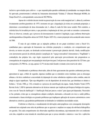inclusive aproveitadas para cultivos - o que responde pelas questões ambientais já consideradas -na margem direita
foi aprovado, posteriormente à referida lei, loteamento denominado "Goiânia 2" (Decreto Municipal 403/80), do
Grupo Encol S.A.,correspondendoaumaáreade202,7984ha.
Apesar de o referido decreto insistir na preservação da zona verde marginal (art. l-, alínea d), conforme
levantamento aerofoto-gramétrico de 1975, momento em que a degradação já existia em acentuada proporção, e
determinar a reconstituição de áreas desmaiadas (art. l-, alínea f), nada foi feito nesse sentido. Pelo contrário, a
referida faixa foi invadida por aterro, o que permitiu a implantação de lotes, por onde se estendeu o arruamento.
Deve-se observar, contudo, que o processo de desmatamento é anterior à legislação, e que, conforme observações
aerofotogramétricas (fotografias aéreas da USAF, Projeto AST-10), a maior proporção teria acontecido antes mesmo
de1966.
É mais do que evidente que as injunções políticas de um grupo económico como a Encol S.A.
contribuíram para a aprovação de loteamento nas referidas proporções e condições, em compartimento que
deveria, ao menos em parte, ser destinado exclusivamente à preservação (planície aluvial). Ainda, modificações
com aterramento parcial da referida planície (ampliação do "espaço-mercadoria") demonstram a "fragilidade" e
contradições das próprias leis, cujo órgão responsável pela aprovação provavelmente não prognosticou as
consequências de ocupação por uma população inicial prevista para 2 mil pessoas (área parcelável de 325 lotes, que
corresponde a 25,7984 ha , ou seja, apenas 12,7% da área total,ficandoorestantecomoreservadevalor).
Considerando os problemas observados, além do forte agravamento das questões ambientais previstas,
apresentam-se aqui, a tftulo de sugestão, algumas medidas que se entendem como imediatas: para as descargas
urbanas, a lei deve estabelecer a necessidade de depuração de certas substâncias orgânicas nelas contidas, antes de
atingir as águas superficiais. "Que seja obrigatório o uso de depuradores de terceira fase, que detenham os nitratos e
fosfatos..." (Conti, 1986, p. 134), evitando-se o processo de eutrofïzação das águas. Ainda, Frederic Vester (1979,
Revista Scala, 5, RFA) apresenta alternativas de técnicas naturais que implicam pré-limpeza biológica de esgotos,
com o uso de "lama de clarificação" e "clarificação final por juncos e raízes" para águas pré-depuradas. Necessário
se faz, portanto, evitar que as consequências atinjam condições alarmantes, colocando em risco a saúde pública,
exterminando a fauna ictiológica ou gerando problemas que impliquem aplicação de recursos astronómicos como
alternativas corretivas, quepoderiamperfeitamenteserdestinados àsverdadeiras necessidadessociais.
Conforme se observou, o encadeamento de derivações antro-pogênicas com consequente desrespeito
ambiental tem originado uma série de problemas que se agravam e ampliam no espaço da sub-bacia hidrográfica
em questão.. Em cada compartimento são observadas superfícies descontínuas, cujo tratamento deve ser condizente
com elas, exigindo-se uma tomada de consciência para que se possa entender a natureza e suas leis e aplicá-las
 