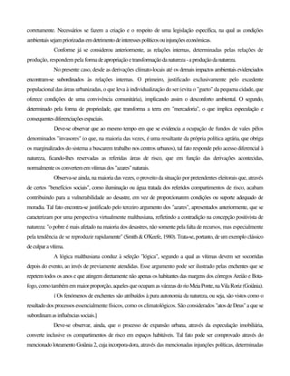 corretamente. Necessários se fazem a criação e o respeito de uma legislação específica, na qual as condições
ambientaissejampriorizadasemdetrimentodeinteressespolíticosouinjunçõeseconómicas.
Conforme já se considerou anteriormente, as relações internas, determinadas pelas relações de
produção, respondem pela formade apropriação etransformaçãodanatureza-aproduçãoda natureza.
No presente caso, desde as derivações clímato-locais até os demais impactos ambientais evidenciados
encontram-se subordinados às relações internas. O primeiro, justificado exclusivamente pelo excedente
populacional das áreas urbanizadas, o que leva à individualização do ser (evita o "gueto" da pequena cidade, que
oferece condições de uma convivência comunitária), implicando assim o desconforto ambiental. O segundo,
determinado pela forma de propriedade, que transforma a terra em "mercadoria", o que implica especulação e
consequentesdiferenciaçõesespaciais.
Deve-se observar que ao mesmo tempo em que se evidencia a ocupação de fundos de vales pêlos
denominados "invasores" (o que, na maioria das vezes, é uma resultante da própria política agrária, que obriga
os marginalizados do sistema a buscarem trabalho nos centros urbanos), tal fato responde pelo acesso diferencial à
natureza, ficando-lhes reservadas as referidas áreas de risco, que em função das derivações acontecidas,
normalmente os convertemem vítimas dos"azares"naturais.
Observa-se ainda, na maioria das vezes, o proveito da situação por pretendentes eleitorais que, através
de certos "benefícios sociais", como iluminação ou água tratada dos referidos compartimentos de risco, acabam
contribuindo para a vulnerabilidade ao desastre, em vez de proporcionarem condições ou suporte adequado de
moradia. Tal fato encontra-se justificado pelo terceiro argumento dos "azares", apresentados anteriormente, que se
caracterizam por uma perspectiva virtualmente malthusiana, refletindo a contradição na concepção positivista de
natureza: "o pobre é mais afetado na maioria dos desastres, não somente pela falta de recursos, mas especialmente
pela tendência de se reproduzir rapidamente" (Smith & O'Keefe, 1980). Trata-se, portanto, de um exemplo clássico
deculparavítima.
A lógica malthusiana conduz à seleção "lógica", segundo a qual as vítimas devem ser socorridas
depois do evento, ao invés de previamente atendidas. Esse argumento pode ser ilustrado pelas enchentes que se
repetem todos os anos e que atingem diretamente não apenas os habitantes das margens dos córregos Areião e Bota-
fogo, como também em maior proporção, aqueles que ocupam as várzeas dorioMeiaPonte,naVilaRoriz(Goiânia).
í Os fenómenos de enchentes são atribuídos à pura autonomia da natureza, ou seja, são vistos como o
resultado dos processos essencialmente físicos, como os climatológicos. São considerados "atos de Deus" a que se
subordinam as influências sociais.]
Deve-se observar, ainda, que o processo de expansão urbana, através da especulação imobiliária,
converte inclusive os compartimentos de risco em espaços habitáveis. Tal fato pode ser comprovado através do
mencionado loteamento Goiânia 2, cuja incorpora-dora, através das mencionadas injunções políticas, determinadas
 