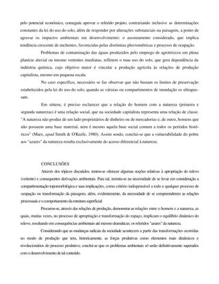 pelo potencial económico, conseguiu aprovar o referido projeto, contrariando inclusive as determinações
constantes da lei do uso do solo, além de responder por alterações substanciais na paisagem, a ponto de
agravar os impactos ambientais em desenvolvimento: o assoreamento considerado, que implica
tendência crescente de enchentes, favorecidas pelas disritmias pluviométricas e processo de ocupação.
Problemas de contaminação das águas produzidos pelo emprego de agrotóxicos em plena
planície aluvial ou mesmo vertentes imediatas, refletem o mau uso do solo, que gera dependência da
indústria química, cujo objetivo maior é vincular a produção agrícola às relações de produção
capitalista, mesmo em pequena escala.
No caso específico, necessário se faz observar que não bastam os limites de preservação
estabelecidos pela lei do uso do solo, quando as várzeas ou compartimentos de inundação os ultrapas-
sam.
Em síntese, é preciso esclarecer que a relação do homem com a natureza (primeira e
segunda naturezas) é uma relação social, que na sociedade capitalista representa uma relação de classe.
"A natureza não produz de um lado proprietários de dinheiro ou de mercadorias e, de outro, homens que
não possuem uma base material, nem é mesmo aquela base social comum a todos os períodos histó-
ricos" (Marx, apud Smith & O'Keefe, 1980). Assim sendo, conclui-se que a vulnerabilidade do pobre
aos "azares" da natureza resulta exclusivamente do acesso diferencial à natureza.
CONCLUSÕES
Através dos tópicos discutidos, tentou-se oferecer algumas noções relativas à apropriação do relevo
(vertente) e consequentes derivações ambientais. Para tal, insistiu-se na necessidade de se levar em consideração a
compartimentação topomorfológica e suas implicações, como critério indispensável a todo e qualquer processo de
ocupação ou transformação da paisagem, além, evidentemente, da necessidade de se compreenderem as relações
processuaiseocomportamentodaestruturasuperficial.
Procurou-se, através das relações de produção, demonstrar as relações entre o homem e a natureza, as
quais, muitas vezes, no processo de apropriação e transformação do espaço, implicam o equilíbrio dinâmico do
relevo, resultando em consequências ambientais atémesmodramáticas; os referidos "azares"danatureza.
Considerando que as mudanças radicais da sociedade acontecem a partir das transformações ocorridas
no modo de produção que tem, historicamente, as forças produtivas como elementos mais dinâmicos e
revolucionários do processo produtivo, conclui-se que os problemas ambientais só serão definitivamente superados
como desenvolvimentodetalconteúdo.
 