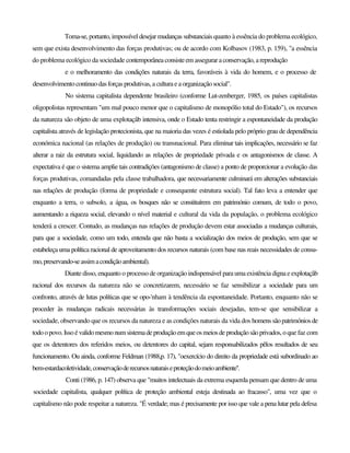 Toma-se, portanto, impossível desejarmudanças substanciais quanto à essência do problema ecológico,
sem que exista desenvolvimento das forças produtivas; ou de acordo com Kolbasov (1983, p. 159), "a essência
do problema ecológico da sociedade contemporânea consisteem asseguraraconservação, areprodução
e o melhoramento das condições naturais da terra, favoráveis à vida do homem, e o processo de
desenvolvimentocontinuodas forças produtivas,a culturaeaorganizaçãosocial".
No sistema capitalista dependente brasileiro (conforme Lut-zenberger, 1985, os países capitalistas
oligopolistas representam "um mal pouco menor que o capitalismo de monopólio total do Estado"), os recursos
da natureza são objeto de uma explotaçâb intensiva, onde o Estado tenta restringir a espontaneidade da produção
capitalista através de legislação protecionista, que na maioria das vezes é estiolada pelo próprio grau de dependência
económica nacional (as relações de produção) ou transnacional. Para eliminar tais implicações, necessário se faz
alterar a raiz da estrutura social, liquidando as relações de propriedade privada e os antagonismos de classe. A
expectativa é que o sistema amplie tais contradições (antagonismo de classe) a ponto de proporcionar a evolução das
forças produtivas, comandadas pela classe trabalhadora, que necessariamente culminará em alterações substanciais
nas relações de produção (forma de propriedade e consequente estrutura social). Tal fato leva a entender que
enquanto a terra, o subsolo, a água, os bosques não se constituírem em património comum, de todo o povo,
aumentando a riqueza social, elevando o nível material e cultural da vida da população, o problema ecológico
tenderá a crescer. Contudo, as mudanças nas relações de produção devem estar associadas a mudanças culturais,
para que a sociedade, como um todo, entenda que não basta a socialização dos meios de produção, sem que se
estabeleça uma política racional de aproveitamento dos recursos naturais (com base nas reais necessidades de consu-
mo,preservando-seassimacondiçãoambiental).
Diante disso, enquanto o processo de organização indispensável para uma existência digna e explotaçâb
racional dos recursos da natureza não se concretizarem, necessário se faz sensibilizar a sociedade para um
confronto, através de lutas políticas que se opo-'nham à tendência da espontaneidade. Portanto, enquanto não se
proceder às mudanças radicais necessárias às transformações sociais desejadas, tem-se que sensibilizar a
sociedade, observando que os recursos da natureza e as condições naturais da vida dos homenssãopatrimóniosde
todo opovo. Issoévalidomesmonumsistemadeproduçãoemqueosmeiosdeproduçãosãoprivados,oque faz com
que os detentores dos referidos meios, ou detentores do capital, sejam responsabilizados pêlos resultados de seu
funcionamento. Ou ainda, conforme Feldman (1988,p. 17), "oexercício do direito da propriedade está subordinado ao
bem-estardacoletividade,conservaçãoderecursosnaturaiseproteçãodomeioambiente''.
Conti (1986, p. 147) observa que "muitos intelectuais da extrema esquerda pensam que dentro de uma
sociedade capitalista, qualquer política de proteção ambiental esteja destinada ao fracasso", uma vez que o
capitalismo não pode respeitar a natureza. "É verdade; mas é precisamente por isso que vale a pena lutar pela defesa
 