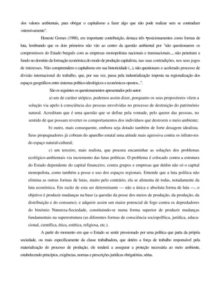 dos valores ambientais, para obrigar o capitalismo a fazer algo que não pode realizar sem se contradizer
ostensivamente".
Honeste Gomes (1988), em importante contribuição, destaca três •posicionamentos como formas de
luta, lembrando que os dois primeiros não vão ao centro da questão ambiental por "não questionarem os
compromissos do Estado burguês com as empresas monopolistas nacionais e transnacionais..., não penetram a
fundo no domínio daformação económicado mododeprodução capitalista, nas suas contradições, nos seus jogos
de interesses. Não compreendem o capitalismo em sua historicidade (...), não questionam o acelerado processo de
divisão internacional do trabalho, que, por sua vez, passa pela industrialização imposta na regionalização dos
espaços geográficosentresistemaspolítico-ideológicos eeconómicosopostos...".
Sãoosseguintesosquestionamentosapresentadospeloautor:
a) um de caráter utópico, podemos assim dizer, porquanto os seus propositores vêem a
solução via apelo à consciência das pessoas envolvidas no processo de destruição do património
natural. Acreditam que é uma questão que se define pela vontade, pelo querer das pessoas, no
sentido de que possam reverter os comportamentos dos indivíduos que destroem o meio ambiente;
b) outro, mais consequente, embora seja dotado também de forte dosagem idealista.
Seus propugnadores já cobram do aparelho estatal uma atitude mais agressiva contra os infrato-res
do espaço natural-cultural;
c) um terceiro, mais realista, que procura encaminhar as soluções dos problemas
ecológico-ambientais via incremento das lutas políticas. O problema é colocado contra a estrutura
do Estado dependente do capital financeiro, contra grupos e empresas que detêm não só o capital
monopolista, como também a posse e uso dos espaços regionais. Entende que a luta política não
elimina as outras formas de lutas, muito pelo contrário, ela se alimenta de todas, notadamente da
luta económica. Em razão de esta ser determinante — não a única e absoluta forma de luta —, o
objetivo é produzir mudanças na base (a questão da posse dos meios de produção, da produção, da
distribuição e do consumo); e adquirir assim um maior potencial de fogo contra os depredadores
do binómio Natureza-Sociedade, constituindo-se numa forma superior de produzir mudanças
fundamentais na superestrutura (as diferentes formas de consciência sociopolftica, jurídica, educa-
cional, científica, ética, estética, religiosa, etc.).
A partir do momento em que o Estado se sentir pressionado por uma política que parta da própria
sociedade, ou mais especificamente da classe trabalhadora, que detém a força de trabalho responsável pela
materialização do processo de produção, ele tenderá a assegurar a proteção necessária ao meio ambiente,
estabelecendo princípios,exigências, normas eprescrições jurídicas obrigatórias,sérias.
 