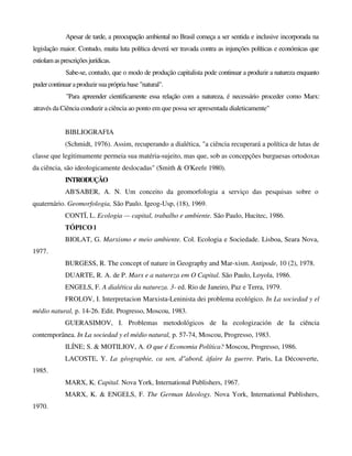 Apesar de tarde, a preocupação ambiental no Brasil começa a ser sentida e inclusive incorporada na
legislação maior. Contudo, muita luta política deverá ser travada contra as injunções políticas e económicas que
estiolamasprescriçõesjurídicas.
Sabe-se, contudo, que o modo de produção capitalista pode continuar a produzir a natureza enquanto
pudercontinuaraproduzirsua própria base "natural".
"Para apreender cientificamente essa relação com a natureza, é necessário proceder como Marx:
através da Ciência conduzir a ciência ao ponto em que possa ser apresentada dialeticamente"
BIBLIOGRAFIA
(Schmidt, 1976). Assim, recuperando a dialética, "a ciência recuperará a política de lutas de
classe que legitimamente permeia sua matéria-sujeito, mas que, sob as concepções burguesas ortodoxas
da ciência, são ideologicamente deslocadas" (Smith & O'Keefe 1980).
INTRODUÇÃO
AB'SABER, A. N. Um conceito da geomorfologia a serviço das pesquisas sobre o
quaternário. Geomorfologia, São Paulo. Igeog-Usp, (18), 1969.
CONTÏ, L. Ecologia — capital, trabalho e ambiente. São Paulo, Hucitec, 1986.
TÓPICO l
BIOLAT, G. Marxismo e meio ambiente. Col. Ecologia e Sociedade. Lisboa, Seara Nova,
1977.
BURGESS, R. The concept of nature in Geography and Mar-xism. Antipode, 10 (2), 1978.
DUARTE, R. A. de P. Marx e a natureza em O Capital. São Paulo, Loyola, 1986.
ENGELS, F. A dialética da natureza. 3- ed. Rio de Janeiro, Paz e Terra, 1979.
FROLOV, I. Interpretacion Marxista-Leninista dei problema ecológico. In La sociedad y el
médio natural, p. 14-26. Edit. Progresso, Moscou, 1983.
GUERASIMOV, I. Problemas metodológicos de Ia ecologización de Ia ciência
contemporânea. In La sociedad y el médio natural, p. 57-74, Moscou, Progresso, 1983.
ILÍNE; S. & MOTILIOV, A. O que é Economia Política? Moscou, Progresso, 1986.
LACOSTE, Y. La géographie, ca sen, d"abord, àfaire Ia guerre. Paris, La Découverte,
1985.
MARX, K. Capital. Nova York, International Publishers, 1967.
MARX, K. & ENGELS, F. The German Ideology. Nova York, International Publishers,
1970.
 