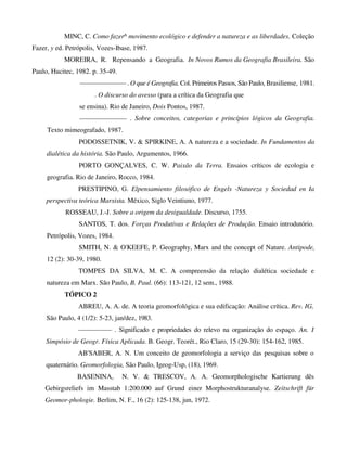 MINC, C. Como fazer^ movimento ecológico e defender a natureza e as liberdades. Coleção
Fazer, y ed. Petrópolis, Vozes-Ibase, 1987.
MOREIRA, R. Repensando a Geografia. In Novos Rumos da Geografia Brasileira. São
Paulo, Hucitec, 1982. p. 35-49.
——————— . O que é Geografia. Col. Primeiros Passos, São Paulo, Brasiliense, 1981.
. O discurso do avesso (para a crítica da Geografia que
se ensina). Rio de Janeiro, Dois Pontos, 1987.
——————— . Sobre conceitos, categorias e princípios lógicos da Geografia.
Texto mimeografado, 1987.
PODOSSETNIK, V. & SPIRKINE, A. A natureza e a sociedade. In Fundamentos da
dialética da história. São Paulo, Argumentos, 1966.
PORTO GONÇALVES, C. W. Paixão da Terra. Ensaios críticos de ecologia e
geografia. Rio de Janeiro, Rocco, 1984.
PRESTIPINO, G. Elpensamiento filosófico de Engels -Natureza y Sociedad en Ia
perspectiva teórica Marxista. México, Siglo Veintiuno, 1977.
ROSSEAU, J.-J. Sobre a origem da desigualdade. Discurso, 1755.
SANTOS, T. dos. Forças Produtivas e Relações de Produção. Ensaio introdutório.
Petrópolis, Vozes, 1984.
SMITH, N. & O'KEEFE, P. Geography, Marx and the concept of Nature. Antipode,
12 (2): 30-39, 1980.
TOMPES DA SILVA, M. C. A compreensão da relação dialética sociedade e
natureza em Marx. São Paulo, B. Paul. (66): 113-121, 12 sem., 1988.
TÓPICO 2
ABREU, A. A. de. A teoria geomorfológica e sua edificação: Análise crítica. Rev. IG,
São Paulo, 4 (1/2): 5-23, jan/dez, 1983.
————— . Significado e propriedades do relevo na organização do espaço. An. I
Simpósio de Geogr. Física Aplicada. B. Geogr. Teorét., Rio Claro, 15 (29-30): 154-162, 1985.
AB'SABER, A. N. Um conceito de geomorfologia a serviço das pesquisas sobre o
quaternário. Geomorfologia, São Paulo, Igeog-Usp, (18), 1969.
BASENINA, N. V. & TRESCOV, A. A. Geomorphologische Kartierung dês
Gebirgsreliefs im Masstab 1:200.000 auf Grund einer Morphostrukturanalyse. Zeitschrift für
Geomor-phologie. Berlim, N. F., 16 (2): 125-138, jun, 1972.
 