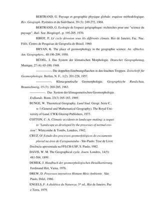 BERTRAND, G. Paysage et geographie physique globale: esquisse méthodologique.
Rev. Géograph. Pyrénées et du Sud-Ouest, 39 (3): 249-272, 1968.
BERTRAND, G. Ecologie de l'espace geógraphique: recherches pour une "science du
paysage". Buli. Soe. Biogéogrf., p. 195-205, 1970.
BIROT, P. Lê cycle dérosion sous lês différents climats. Rio de Janeiro, Fac. Nac.
Filós. Centro de Pesquisas de Geografia do Brasil, 1960.
BRYAN, K. The place of geomorphology in the geographie science. An. oftheAss.
Am. Geographers., 40:196-209, 1950.
BÜDEL, J. Das System der klimatischen Morphologie. Deutscher Geographentag,
Munique, 27 (4): 65-100, 1948.
—————. Die doppelten Einebnungsflaechen in den feuchten Troppen. Zeitschrift für
Geomorphologie. Berlim, N. F., 1(2): 201-228, 1957.
—————. Klima-genetiscfie Geomorphologie. Geographische Rundschau,
Braunschweig, 15 (7): 269-285, 1963.
—————. Das System der klimageenetischen Geomorphologie.
Erdkunde, Bonn, 23(3) 165-183, 1969.
BUNGE, W. Theoretical Geography. Lund Stud. Geogr. Serie C.,
n- l (General and Mathematical Geography). The Royal Uni-
versity of Lund. CWK Gleerup Publishers, 1973.
COTTON, C. A. Climatic accidents in landscape-making; a sequei
to "Landscape as developed by the processes of normal ero-
sion". Whitcombe & Tombs, Londres, 1942.
CRUZ, O! Estudo dos processos geomorfológicos do escoamento
pluvial na área de Caraguatatuba - São Paulo. Tese de Livre
Docência apresentada na FFLCH-USP, S. Paulo, 1982.
DAVIS, W. M. The Geographical cycle. Journ. Londres, 14(5):
481-504, 1899.
DEMEK, J. Handbuch der geomorphologischen Detailkartierung.
Ferdinand Hirt, Viena, 1976.
DREW, D. Processos interativos Homem-Meio Ambiente. São
Paulo, Difel, 1986.
ENGELS, F. A dialética da Natureza. 3* ed., Rio de Janeiro, Paz
e Terra, 1979.
 