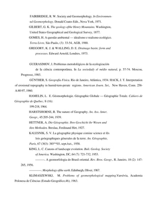 FAIRBRIDGE, R. W. Society and Geomorphology. In Environmen-
tal Geomorphology. Donald Coates Edit., Nova York, 1971.
GILBERT, G. K. The geology ofthe Henry Mountains. Washington,
United States Geographical and Geological Survey, 1877.
GOMES, H. A questão ambiental — idealismo e realismo ecológico.
Terra Livre, São Paulo, (3): 33-54, AGB, 1988.
GREGORY, K. J. & WALLING, D. E. Drainage basin: form and
processes. Edward Arnold, Londres, 1973.
GUERASIMOV, I. Problemas metodológicos de Ia ecologización
de Ia ciência contemporânea. In La sociedady el médio natural, p. 57-74. Moscou,
Progresso, 1983.
GÜNTHER, S. Geografia Física. Rio de Janeiro, Atlântica, 1934. HACK, J. T. Interpretation
of erosional topography in humid-tem-perate regions. American Journ. Sei., New Haven, Conn. 258-
A:80-97, 1960.
HAMELIN, L. E. Géomorphologie. Géographie Globale — Géographie Totale. Cahiers de
Géographie de Québec, 8 (16):
199-218, 1964.
HARSTSHORNE, R. The nature of Geography. An. Ass. Amer.
Geogr., 45:205-244, 1939.
HETTNER, A. Die Géographie. Ihre Geschicht ihr Wesen und
ihre Methoden. Breslau, Ferdinand Hirt, 1927.
KALESNIK, S. V. La géographie physique comine science et lês
lois geóegraphiques génerales de Ia terre. An. Géographie,
Paris, 67 (363): 385^*03, sept./oct., 1958.
KING, L. C. Canons of landscape evoíutíon. Buli. Geolog. Society
of America. Washington, DC, 64 (7): 721-732, 1953.
———. A geomorfologia do Brasil oriental. Rev. Bros. Geogr., R. Janeiro, 18 (2): 147-
265, 1956.
————. Morphology ofthe earth. Edinburgh, Oliver, 1967.
KLIMASZEWSKJ, M. Problems of geomorphological mapping.Varsóvia, Academia
Polonesa de Ciências (Estudo Geográfico,46), 1963.
 