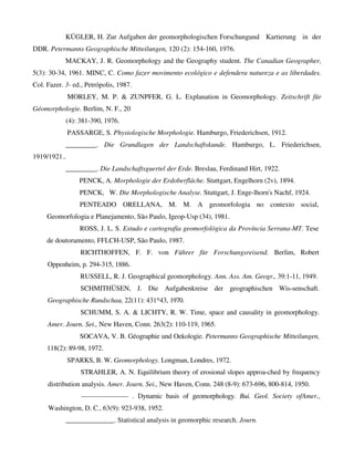 KÜGLER, H. Zur Aufgaben der geomorphologischen Forschungund Kartierung in der
DDR. Petermanns Geographische Mitteilungen, 120 (2): 154-160, 1976.
MACKAY, J. R. Geomorphology and the Geography student. The Canadian Geographer,
5(3): 30-34, 1961. MINC, C. Como fazer movimento ecológico e defendera natureza e as liberdades.
Col. Fazer. 3- ed., Petrópolis, 1987.
MORLEY, M. P. & ZUNPFER, G. L. Explanation in Geomorphology. Zeitschrift für
Géomorphologie. Berlim, N. F., 20
(4): 381-390, 1976.
PASSARGE, S. Physiologische Morphologie. Hamburgo, Friederichsen, 1912.
_________. Die Grundlagen der Landschaftskunde. Hamburgo, L. Friederichsen,
1919/1921..
_________. Die Landschaftsguertel der Erde. Breslau, Ferdinand Hirt, 1922.
PENCK, A. Morphologie der Erdoberfláche. Stuttgart, Engelhorn (2v), 1894.
PENCK, W. Die Morphologische Analyse. Stuttgart, J. Enge-lhorn's Nachf, 1924.
PENTEADO ORELLANA, M. M. A geomorfologia no contexto social,
Geomorfologia e Planejamento, São Paulo, Igeop-Usp (34), 1981.
ROSS, J. L. S. Estudo e cartografia geomorfológica da Província Serrana-MT. Tese
de doutoramento, FFLCH-USP, São Paulo, 1987.
RICHTHOFFEN, F. F. von Führer für Forschungsreisend. Berlim, Robert
Oppenheim, p. 294-315, 1886.
RUSSELL, R. J. Geographical geomorphology. Ann. Ass. Am. Geogr., 39:1-11, 1949.
SCHMITHÜSEN, J. Die Aufgabenkreise der geographischen Wis-senschaft.
Geographische Rundschau, 22(11): 431^43, 1970.
SCHUMM, S. A. & LICHTY, R. W. Time, space and causality in geomorphology.
Amer. Journ. Sei., New Haven, Conn. 263(2): 110-119, 1965.
SOCAVA, V. B. Géographie und Oekologie. Petermanns Geographische Mitteilungen,
118(2): 89-98, 1972.
SPARKS, B. W. Geomorphology. Longman, Londres, 1972.
STRAHLER, A. N. Equilibrium theory of erosional slopes approa-ched by frequency
distribution analysis. Amer. Journ. Sei., New Haven, Conn. 248 (8-9): 673-696, 800-814, 1950.
——————— . Dynamic basis of geomorphology. Bui. Geol. Society ofAmer.,
Washington, D. C., 63(9): 923-938, 1952.
______________. Statistical analysis in geomorphic research. Journ.
 