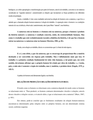 biológicos, ao sofrer apropriação e transformação por parte do homem, através do trabalho, converte-se em natureza
socializada ou "segunda natureza", caracterizando as relações que incorporam as forças produtivas nos diferentes
modosdeprodução.
Assim, o trabalho é visto como mediador universal na relação do homem com a natureza, o que leva a
admitir que a chamada relação homem-natureza é relação de trabalho. A separação entre o homem e as condições
naturais de sua existência, observada i anteriormente,nãoéparaMarx"natural",mashistórica.
A natureza está no homem e o homem está na natureza, porque o homem é produto
da história natural e a natureza é condição concreta, então, da existencialidade humana. Mas
como é o trabalho que está verdadeiramente tecendo a dialética da história, é ele que faz o homem
entrar na natureza e a natureza estar no homem (Moreira, 1981, p. 81).
Ainda, com relação ao trabalho, dizem os economistas que é afontedetodariqueza.
E o é, com efeito, a par da natureza, que se encarrega de proporcionar-lhe a matéria
destinada a ser convertida em riqueza pelo trabalho. Mas é infinitamente mais que isso. O
trabalho é a primeira condição fundamental de toda vida humana, a tal ponto que, em certo
sentido, deveríamos afirmar que o próprio homem foi criado por obra do trabalho. (...) Assim,
pois, a mão não é somente o órgão do trabalho, mas é, também, o produto deste (Engels, 1979, p.
142-3).
Apráticadohomemestádiretamenteligadaasuahistória.
RELAÇÕES DE PRODUÇÃO E RELAÇÕES HOMEM-NATUREZA
O modo como os homens se relacionam com a natureza depende do modo como os homens
se relacionam entre si. "Para produzir, os homens contraem determinados vínculos e relações; através
desses vínculos e relações sociais, e só através deles, é que se relacionam com a natureza" (Marx, 1967,
p. 441).
Em síntese, pode-se concluir que os fenómenos resultantes da relação homem-natureza
encontram-se determinados pelas relações entre os próprios homens, em um determinado sistema
social, conforme esquema:
 