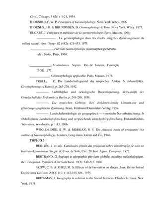Geol., Chicago, 3 62(1): 1-21, 1954.
THORNBURY, W. P. Principies of Geomorphology. Nova York,Wiley, 1966.
THORNES, J. B. & BRUNDSDEN, D. Geomorphology & Time. Nova York, Wiley, 1977.
TRICART, J. Príncipes et méthodes de Ia geomorphologie. Paris, Masson, 1965.
—————— . La geomorphologie dans lês études integrées d'ame-nagement du
milieu naturel. Ann. Geogr. 82 (452): 421-453, 1973.
——————— .. Précis de Géomorphologie (Geomorphologie Structu-
rale). Sedes, Paris, 1968.
______________. Ecodinâmica. Supren, Rio de Janeiro, Fundação
IBGE, 1977.
_____________. Geomorphologie applicable. Paris, Masson, 1978.
TROLL, C. Die Landschaftsguertel der tropischen Anden. In Inhandl24Dt.
Geographentag zu Danzig, p. 263-270, 1932.
————. Luftbildplan und oekologische Bodenforschung. Zeits-chrift der
Gesellschaft dür Erdkunde zu Berlin, p. 241-298, 1939.
————. Die tropischen Gebirge: ihre dreidimensionale klimatis-che und
pflanzengeographische Zonierung. Bonn, Ferdinand Duemmlers Verlag, 1959.
————. Landschaftsoekologie ais geographisch — synotische Na-turbetrachtung. In
Oekologische Landschaftsforschung und vergleichende Horchgebirgsforschung. Erdkundlinches,
Wis-sen n, Wiesbaden, p. 1-13, 1966.
WOOLDRIDGE, S. W. & MORGAN, R. S. The physical basis of geography (An
outline of Geomorphology). Londres, Long-mans, Green and Co., 1946.
TÓPICO 3
BERTONI, J. et. alii. Conclusões gerais das pesquisas sobre conservação de solo no
Instituto Agronómico. Secção de Cons. de Solo, Circ. 20, Inst. Agron. Campinas, 1972.
BERTRAND, G. Paysage et géographie physique globale: esquisse méthodologique.
Rev. Géograph. Pyrénées et du Sud-Ouest, 39(3): 249-272, 1968.
BROW, C. B. & SHEU, M. S. Effects of deforestation on slopes. Jour. Geoíechnical
Engineering Division. ASCE (101): 147-165, feb., 1975.
BROWMAN, I. Geography in relation to the Social Sciences. Charles Scribner, New
York, 1974.
 