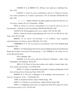 CARSON, H. A. & KIRKBY, M. J. Hillslope -form andprocess. Cambridge Univ.
Press, 1972.
CASSETI, V. Estudo dos efeitos morfodinâmicos pluviais no Planalto de Goiânia
(uma análise quantitativa de resultados experimentais). Tese de doutorado, FFLCH-USP, São
Paulo, 1983.
——————. Modelos estimativos de perdas geradas por efeitos plu-vioerosivos. B.
Goi. Geogr., Goiânia, 4/6 (1-2): 55-62,jan/dez., 1984/86.
CRUZ, O. Estudo dos processos geomorfológicos do escoamento pluvial na área de
Caraguatatuba — São Paulo. Tese de Livre Docência, FFLCH-USP, São Paulo, 1982.
DAVIS, W. M. The Geographical cycle. Journ. Londres, 14(5): 481-504, 1899.
DYLK, J. Notion du versant en geomorphologie. Buli. Acad. Pol. Sei. Série dês Sc. Geol.
Geogr., 16(2): 125-132, 1968.
ERHART, H. La theorie bio-rexistasique et lês problèmes biogé graphiques
etpaleobiologiques. Soe. Biogeog., França, CNR (288): 43-53, 1956.
FAIRBRIDGE, R. W. The encyclopedia of geomorphology. Nova York, Reinhold Book
Corporation, 1968.
FREISE, F. W. Beobachtungen über Erosion and Unvaldgebirgs-flüsen dês brasilianischen
Staates Rio de Janeiro. Zeitschrift für Geomorphologie, 7, 1933. GEIGER, R. The climate near the
ground. Harvard University
Press. Cambridge, 1965.
GILBERT, G. K. The geology ofthe Henry Mountains. Washington, United States
Geographical and Geological Survey,1877.
GRAY, D. H. Effects of forest clear-cutting on the stability of natural slopes. Buli.
Assoe. Engineering Geologists, l (1-2):45-66, 1970.
HACK, J. T. Studies of longitudinal stream profiles in Virgínia and Maryland. United
States Geological Survey Professional Paper 294-B, 1957.
HORTON, R. E. The role of infiltration in the hydrologic cycle.Transcriptions of
American Geophysical Union, (14):446-460, 1933.
JAHN, A. Denudational balance ofslope. Polónia, Geogr., 1954.
KING, C. A. Techniques in geomorphology. Londres, Edward Arnold, 1966.
KING, L. C. Pediplanation and isostasy: an example from South África. Quarterly Journal
of the Geological Society, (111): 353-359, 1955.
 
