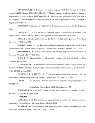 LUTZENBERGER, J. Ecologia - do jardim ao poder. Col. Universidade Livre. Porto
Alegre, L&PM Editores. 1985. McCULLAGH, P. Modern concepts in Geomorphology science in
Geography-6. Oxford Un. Press, 1978. MOREIRA, R. Sobre conceitos, categorias e princípios lógicos
da Geografia. Texto mimeografado, 1987 (b). PENCK, W. Die morphologischeAnalyse. Stuttgart, J.
Engelhorn's Nachf, 1924.
PETROBRÁS Fertilizantes S. A. Petrofértil. Projeto preservação do solo, Rio de Janeiro,
1986.
PRANDINI, F. L. et alii. Atuação da cobertura vegetal na estabilidade de encostas. Uma
resenha crítica. Anais do II Congr. Bros. Flor. Tropicais. Mossoró, IPT, Publ. 1074, 1976.
PUGH, J. C. Isostatic readjustment and the theory of pediplanation. Quarterly Journ. Geol.
Society, (111): 361-369, 1955.
QUEIROZ NETO, J. P. de. Lês sois du Plateau Atlantique à São Paulo, Brésil et leur
comportement face à érosion. Abstracts ofPapers. 23rdlnt. Geogr. Congress, Moscou, 71-72, 1976.
RAWTTSCHER, F. Novos ensinamentos de ecologia tropical. Anuário Brasileiro de
Economia Florestal, 5(5): 377-390, 1952.
RUHE, R. V. Geomorphology - Geomorphic process and surficial Geology. EUA,
Houghton Mifflin, 1975.
STERNBERG, H. O. R. Enchentes e movimentos coletivos do solo no vale do Paraíba em
dezembro de 1948 - Influência da ex-plotação destrutiva das terras. R. Bros. Geogr., Rio de Janeiro,
11(2): 223-261, abr/jun, 1949.
TANNER, C. B. & PELTON, W. L. Potential evapotranspiration estimates by the
approximate energy balance method of Penman. J. Groph. Rés., (65): 3391-3413, 1960.
TRICART, J. Mise en point: l'évolution dês versants. Uinforma-tion geographique, (21):
108-115, 1957.
——————. Ecodinâmica. Supren. Fund. IBGE, Rio de Janeiro, 1977.
WISCHMEIER, W. H. A rainfall érosion índex for a universal soil loss equation. Soil Sei.
Am. Proc. 23: 246-249, Madison, 1959.
TÓPICO 4
AB'SABER, A. N. Um conceito de geomorfologia a serviço das pesquisas sobre o
quaternário. Geomorfologia, São Paulo, Igeog-USP, (18), 1969.
BERTRAND, G. Paysage et geographie physique globale: esquisse méthodologique. Rev.
Géograph. Pyrénées et du Sud-Ouest, 39(3): 249-272, 1968.
 