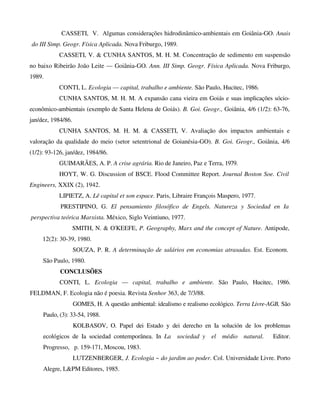 CASSETI, V. Algumas considerações hidrodinâmico-ambientais em Goiânia-GO. Anais
do III Simp. Geogr. Física Aplicada. Nova Friburgo, 1989.
CASSETI, V. & CUNHA SANTOS, M. H. M. Concentração de sedimento em suspensão
no baixo Ribeirão João Leite — Goiânia-GO. Ann. III Simp. Geogr. Física Aplicada. Nova Friburgo,
1989.
CONTI, L. Ecologia — capital, trabalho e ambiente. São Paulo, Hucitec, 1986.
CUNHA SANTOS, M. H. M. A expansão cana vieira em Goiás e suas implicações sócio-
econômico-ambientais (exemplo de Santa Helena de Goiás). B. Goi. Geogr., Goiânia, 4/6 (1/2): 63-76,
jan/dez, 1984/86.
CUNHA SANTOS, M. H. M. & CASSETI, V. Avaliação dos impactos ambientais e
valoração da qualidade do meio (setor setentrional de Goianésia-GO). B. Goi. Geogr., Goiânia, 4/6
(1/2): 93-126, jan/dez, 1984/86.
GUIMARÃES, A. P. A crise agrária. Rio de Janeiro, Paz e Terra, 1979.
HOYT, W. G. Discussion of BSCE. Flood Committee Report. Journal Boston Soe. Civil
Engineers, XXIX (2), 1942.
LIPIETZ, A. Lê capital et son espace. Paris, Libraire François Maspero, 1977.
PRESTIPINO, G. El pensamiento filosófico de Engels. Natureza y Sociedad en Ia
perspectiva teórica Marxista. México, Siglo Veintiuno, 1977.
SMITH, N. & O'KEEFE, P. Geography, Marx and the concept of Nature. Antipode,
12(2): 30-39, 1980.
SOUZA, P. R. A determinação de salários em economias atrasadas. Est. Econom.
São Paulo, 1980.
CONCLUSÕES
CONTI, L. Ecologia — capital, trabalho e ambiente. São Paulo, Hucitec, 1986.
FELDMAN, F. Ecologia não é poesia. Revista Senhor 363, de 7/3/88.
GOMES, H. A questão ambiental: idealismo e realismo ecológico. Terra Livre-AGB, São
Paulo, (3): 33-54, 1988.
KOLBASOV, O. Papel dei Estado y dei derecho en Ia solución de los problemas
ecológicos de Ia sociedad contemporânea. In La sociedad y el médio natural. Editor.
Progresso, p. 159-171, Moscou, 1983.
LUTZENBERGER, J. Ecologia ~ do jardim ao poder. Col. Universidade Livre. Porto
Alegre, L&PM Editores, 1985.
 
