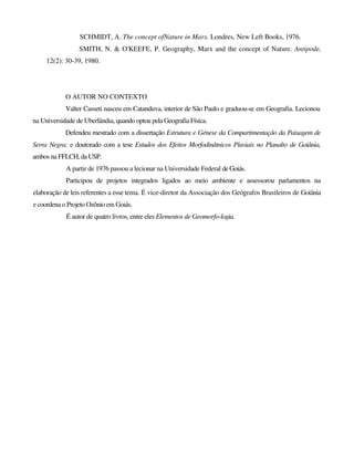 SCHMIDT, A. The concept ofNature in Marx. Londres, New Left Books, 1976.
SMITH, N. & O'KEEFE, P. Geography, Marx and the concept of Nature. Antipode,
12(2): 30-39, 1980.
O AUTOR NO CONTEXTO
Valter Casseti nasceu em Catanduva, interior de São Paulo e graduou-se em Geografia. Lecionou
na Universidade de Uberlândia, quando optou pela Geografia Física.
Defendeu mestrado com a dissertação Estrutura e Génese da Compartimentação da Paisagem de
Serra Negra; e doutorado com a tese Estudos dos Efeitos Morfodinâtnicos Pluviais no Planalto de Goiânia,
ambos na FFLCH, da USP.
A partir de 1976 passou a lecionar na Universidade Federal deGoiás.
Participou de projetos integrados ligados ao meio ambiente e assessorou parlamentos na
elaboração de leis referentes a esse tema. É vice-diretor da Associação dos Geógrafos Brasileiros de Goiânia
e coordena o Projeto Ozônio em Goiás.
É autor de quatro livros, entre eles Elementos de Geomorfo-logia.
 