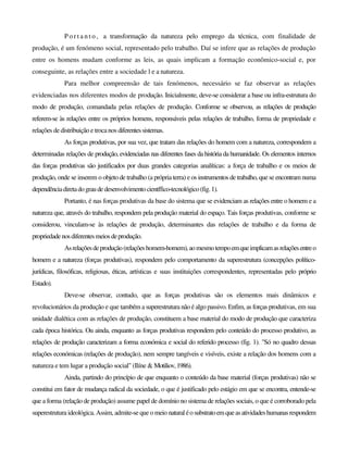 P o r t a n t o , a transformação da natureza pelo emprego da técnica, com finalidade de
produção, é um fenómeno social, representado pelo trabalho. Daí se infere que as relações de produção
entre os homens mudam conforme as leis, as quais implicam a formação econômico-social e, por
conseguinte, as relações entre a sociedade l e a natureza.
Para melhor compreensão de tais fenómenos, necessário se faz observar as relações
evidenciadas nos diferentes modos de produção. Inicialmente, deve-se considerar a base ou infra-estrutura do
modo de produção, comandada pelas relações de produção. Conforme se observou, as relações de produção
referem-se às relações entre os próprios homens, responsáveis pelas relações de trabalho, forma de propriedade e
relações dedistribuição e trocanos diferentessistemas.
As forças produtivas, por sua vez, que tratam das relações do homem com a natureza, correspondem a
determinadas relações de produção, evidenciadas nas diferentes fases da história da humanidade. Os elementos internos
das forças produtivas são justificados por duas grandes categorias analíticas: a força de trabalho e os meios de
produção, onde se inserem o objeto de trabalho (a própria terra) e os instrumentos detrabalho, quese encontram numa
dependênciadiretadograudedesenvolvimentocientffico-tecnológico(fig.1).
Portanto, é nas forças produtivas da base do sistema que se evidenciam as relações entre o homem e a
natureza que, através do trabalho, respondem pela produção material do espaço. Tais forças produtivas, conforme se
considerou, vinculam-se às relações de produção, determinantes das relações de trabalho e da forma de
propriedadenosdiferentesmeiosdeprodução.
Asrelaçõesdeprodução(relaçõeshomem-homem),aomesmotempoemqueimplicamasrelaçõesentreo
homem e a natureza (forças produtivas), respondem pelo comportamento da superestrutura (concepções político-
jurídicas, filosóficas, religiosas, éticas, artísticas e suas instituições correspondentes, representadas pelo próprio
Estado).
Deve-se observar, contudo, que as forças produtivas são os elementos mais dinâmicos e
revolucionários da produção e que também a superestrutura não é algo passivo. Enfim, as forças produtivas, em sua
unidade dialética com as relações de produção, constituem a base material do modo de produção que caracteriza
cada época histórica. Ou ainda, enquanto as forças produtivas respondem pelo conteúdo do processo produtivo, as
relações de produção caracterizam a forma económica e social do referido processo (fig. 1). "Só no quadro dessas
relações económicas (relações de produção), nem sempre tangíveis e visíveis, existe a relação dos homens com a
natureza e tem lugar a produção social" (Ilíne & Motiliov,1986).
Ainda, partindo do princípio de que enquanto o conteúdo da base material (forças produtivas) não se
constitui em fator de mudança radical da sociedade, o que é justificado pelo estágio em que se encontra, entende-se
que a forma (relação de produção) assume papel de domínio no sistema de relações sociais, o que é corroborado pela
superestrutura ideológica. Assim, admite-se que o meio naturaléosubstratoemqueasatividadeshumanasrespondem
 