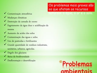 *Problemas
 Contaminação atmosférica
 Mudanças climáticas
 Destruição da camada de ozono
 Esgotamento da água doce e acidificação da
mesma
 Aumento da acidez dos solos
 Contaminação das águas e solos
 Uso de pesticidas e fertilizantes
 Grande quantidade de resíduos industriais,
sanitários, urbanos, agrícolas.
 Degelo dos glaciares
 Baixa da biodiversidade
 Desflorestação e desertificação
Os problemas mais graves são
os que afetam os recursos
naturais: a água, o ar e o solo.
 