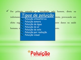 *Poluição
 Por poluição entende-se a introdução pelo homem, direta ou
indiretamente de substâncias ou energia no ambiente, provocando um
efeito negativo no seu equilíbrio, causando assim danos na saúde
humana, nos seres vivos e no ecossistema ali presente.
Tipos de poluição
Poluição atmosférica
Poluição sonora
Poluição da água
Poluição do ar
Poluição do solo
Poluição por radiação
Poluição visual
 