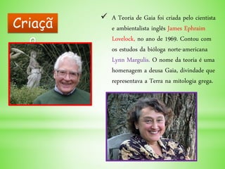  A Teoria de Gaia foi criada pelo cientista
e ambientalista inglês James Ephraim
Lovelock, no ano de 1969. Contou com
os estudos da bióloga norte-americana
Lynn Margulis. O nome da teoria é uma
homenagem a deusa Gaia, divindade que
representava a Terra na mitologia grega.
Criaçã
o
 